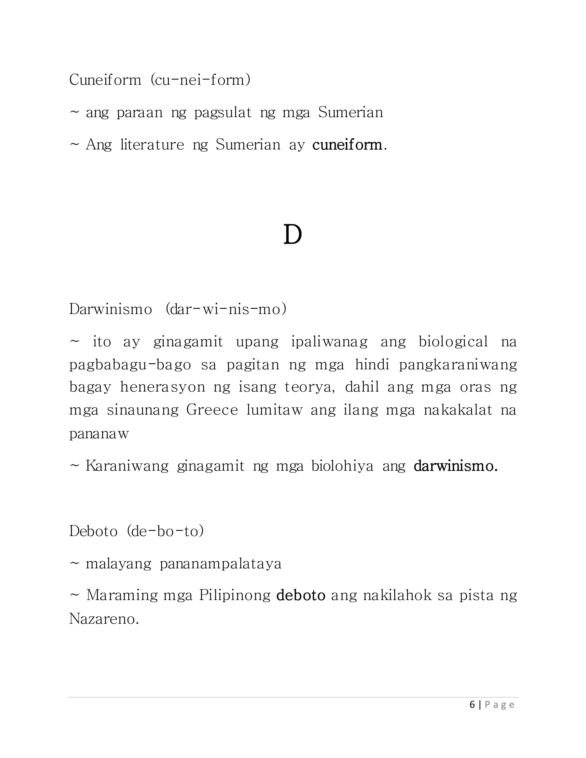 6 | P a g e
Cuneiform (cu-nei-form)
~ ang paraan ng pagsulat ng mga Sumerian
~ Ang literature ng Sumerian ay cuneiform.
D
Darwinismo (dar-wi-nis-mo)
~ ito ay ginagamit upang ipaliwanag ang biological na
pagbabagu-bago sa pagitan ng mga hindi pangkaraniwang
bagay henerasyon ng isang teorya, dahil ang mga oras ng
mga sinaunang Greece lumitaw ang ilang mga nakakalat na
pananaw
~ Karaniwang ginagamit ng mga biolohiya ang darwinismo.
Deboto (de-bo-to)
~ malayang pananampalataya
~ Maraming mga Pilipinong deboto ang nakilahok sa pista ng
Nazareno.
 