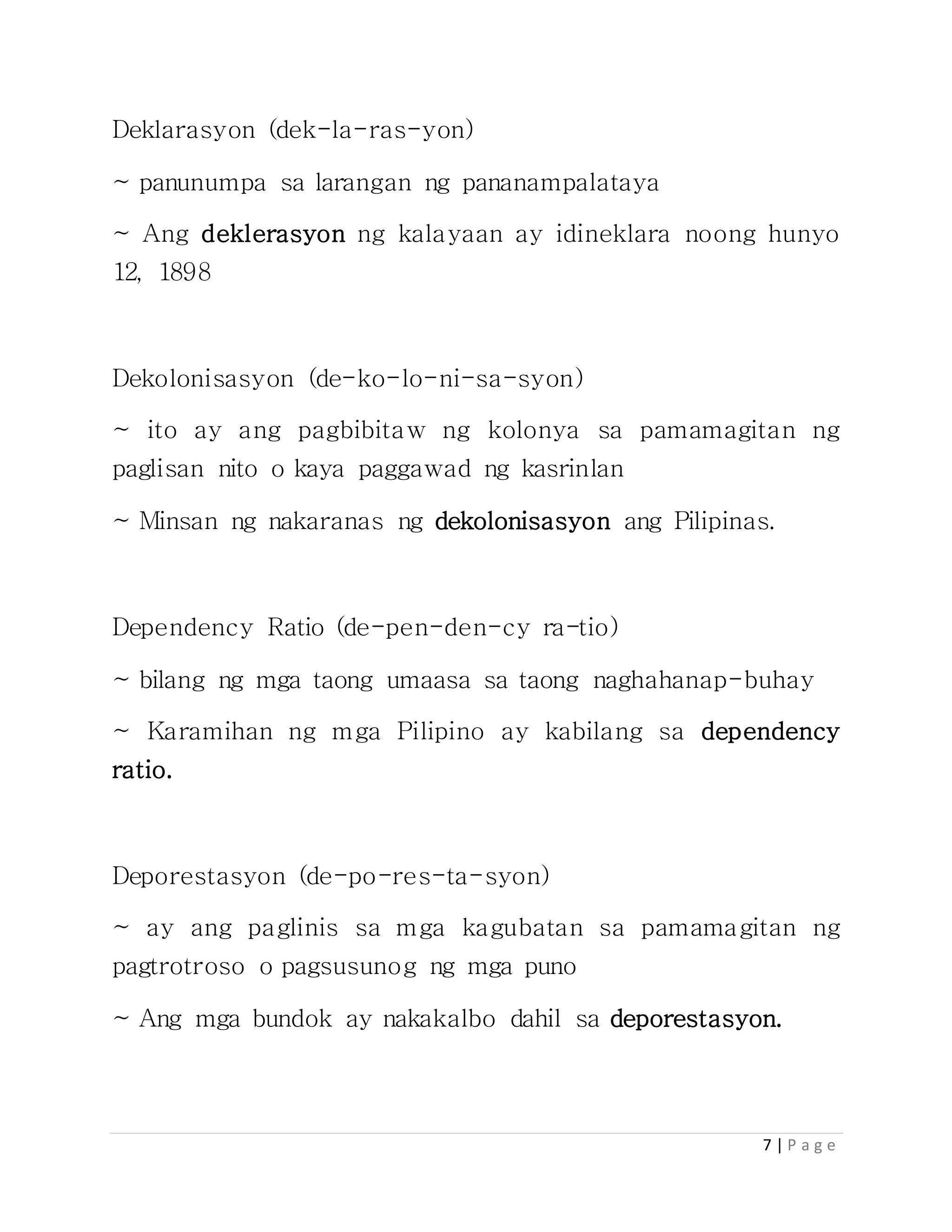 7 | P a g e
Deklarasyon (dek-la-ras-yon)
~ panunumpa sa larangan ng pananampalataya
~ Ang deklerasyon ng kalayaan ay idineklara noong hunyo
12, 1898
Dekolonisasyon (de-ko-lo-ni-sa-syon)
~ ito ay ang pagbibitaw ng kolonya sa pamamagitan ng
paglisan nito o kaya paggawad ng kasrinlan
~ Minsan ng nakaranas ng dekolonisasyon ang Pilipinas.
Dependency Ratio (de-pen-den-cy ra-tio)
~ bilang ng mga taong umaasa sa taong naghahanap-buhay
~ Karamihan ng mga Pilipino ay kabilang sa dependency
ratio.
Deporestasyon (de-po-res-ta-syon)
~ ay ang paglinis sa mga kagubatan sa pamamagitan ng
pagtrotroso o pagsusunog ng mga puno
~ Ang mga bundok ay nakakalbo dahil sa deporestasyon.
 