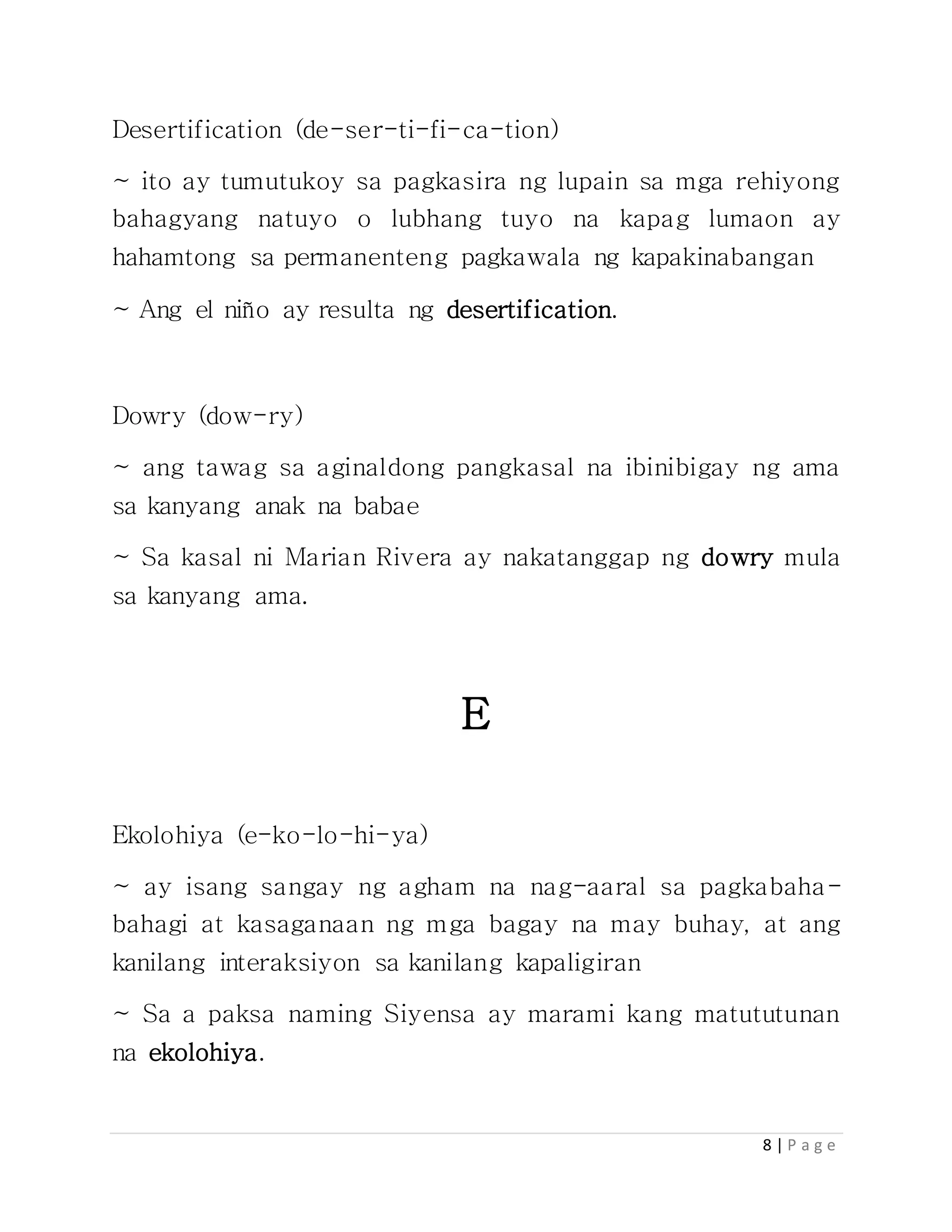 8 | P a g e
Desertification (de-ser-ti-fi-ca-tion)
~ ito ay tumutukoy sa pagkasira ng lupain sa mga rehiyong
bahagyang natuyo o lubhang tuyo na kapag lumaon ay
hahamtong sa permanenteng pagkawala ng kapakinabangan
~ Ang el niño ay resulta ng desertification.
Dowry (dow-ry)
~ ang tawag sa aginaldong pangkasal na ibinibigay ng ama
sa kanyang anak na babae
~ Sa kasal ni Marian Rivera ay nakatanggap ng dowry mula
sa kanyang ama.
E
Ekolohiya (e-ko-lo-hi-ya)
~ ay isang sangay ng agham na nag-aaral sa pagkabaha-
bahagi at kasaganaan ng mga bagay na may buhay, at ang
kanilang interaksiyon sa kanilang kapaligiran
~ Sa a paksa naming Siyensa ay marami kang matututunan
na ekolohiya.
 