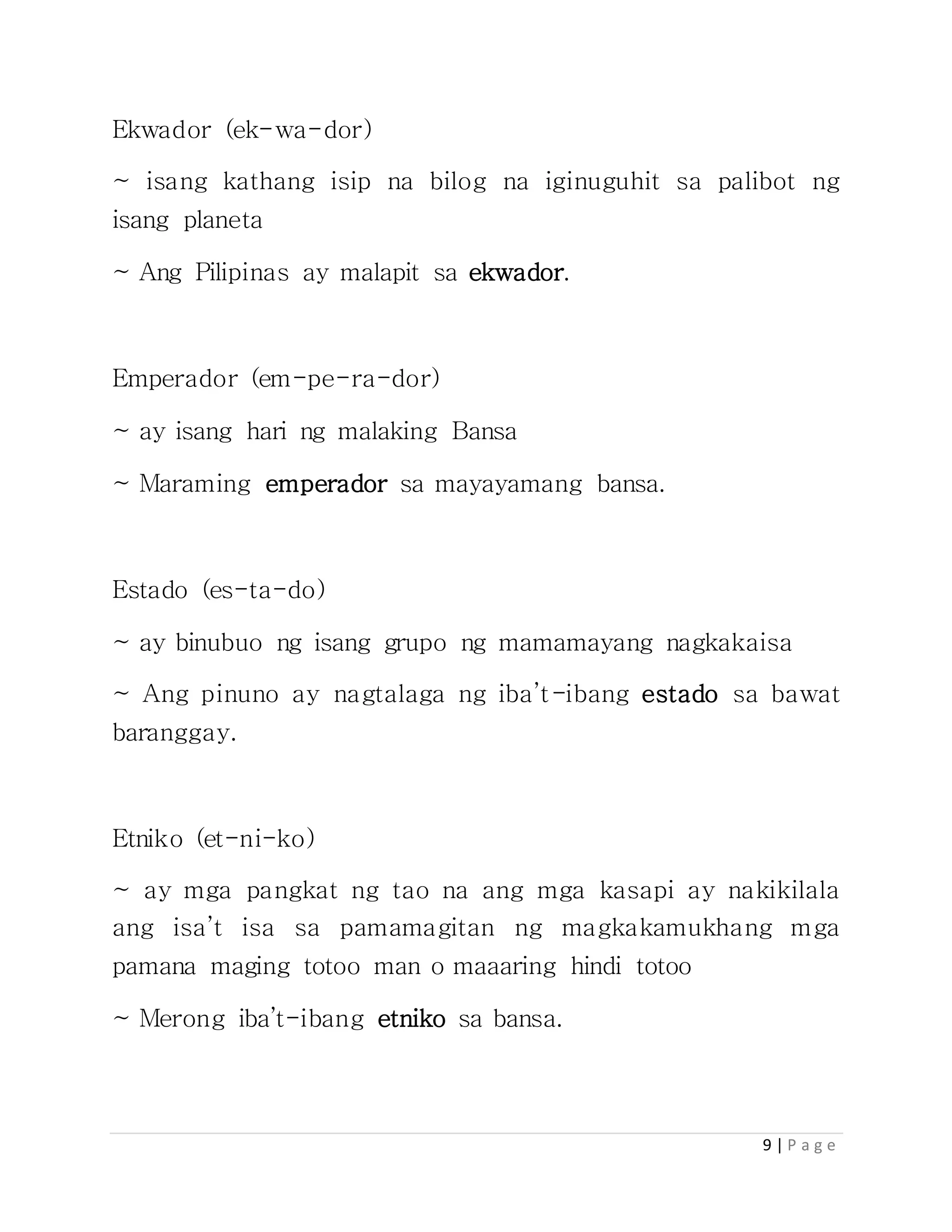 9 | P a g e
Ekwador (ek-wa-dor)
~ isang kathang isip na bilog na iginuguhit sa palibot ng
isang planeta
~ Ang Pilipinas ay malapit sa ekwador.
Emperador (em-pe-ra-dor)
~ ay isang hari ng malaking Bansa
~ Maraming emperador sa mayayamang bansa.
Estado (es-ta-do)
~ ay binubuo ng isang grupo ng mamamayang nagkakaisa
~ Ang pinuno ay nagtalaga ng iba’t-ibang estado sa bawat
baranggay.
Etniko (et-ni-ko)
~ ay mga pangkat ng tao na ang mga kasapi ay nakikilala
ang isa’t isa sa pamamagitan ng magkakamukhang mga
pamana maging totoo man o maaaring hindi totoo
~ Merong iba’t-ibang etniko sa bansa.
 