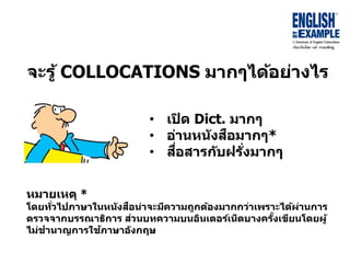 จะรู้ COLLOCATIONS มำกๆได้อย่ำงไร
• เปิด Dict. มำกๆ
• อ่ำนหนังสือมำกๆ*
• สื่อสำรกับฝรั่งมำกๆ
หมำยเหตุ *
โดยทั่วไปภำษำในหนังสือน่ำจะมีควำมถูกต้องมำกกว่ำเพรำะได้ผ่ำนกำร
ตรวจจำกบรรณำธิกำร ส่วนบทควำมบนอินเตอร์เน็ตบำงครั้งเขียนโดยผู้
ไม่ชำนำญกำรใช้ภำษำอังกฤษ
 