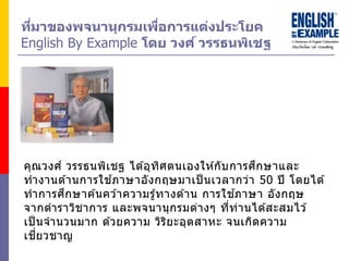 คุณวงศ์ วรรธนพิเชฐ ได ้อุทิศตนเองให ้กับการศึกษาและ
ทางานด ้านการใช ้ภาษาอังกฤษมาเป็ นเวลากว่า 50 ปี โดยได ้
ทาการศึกษาค ้นคว ้าความรู้ทางด ้าน การใช ้ภาษา อังกฤษ
จากตาราวิชาการ และพจนานุกรมต่างๆ ที่ท่านได ้สะสมไว ้
เป็ นจานวนมาก ด ้วยความ วิริยะอุตสาหะ จนเกิดความ
เชี่ยวชาญ
ที่มำของพจนำนุกรมเพื่อกำรแต่งประโยค
English By Example โดย วงศ์ วรรธนพิเชฐ
 