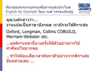 ที่มำของพจนำนุกรมเพื่อกำรแต่งประโยค
English By Example โดย วงศ์ วรรธนพิเชฐ
คุณวงศ์กล่าวว่า...
งานแปลเป็ นภาษาอังกฤษ เรามักจะใช ้ดิกฯเช่น
…ทาให ้ต ้องเสียเวลาค ้นหาตัวอย่างจากดิกฯเล่ม
อื่นหลายเล่ม ...
Oxford, Longman, Collins COBUILD,
Merriam-Webster etc.
…แต่ดิกฯเหล่านี้บางครั้งก็มีตัวอย่างการใช ้
คาศัพท์ไม่มากพอ
 