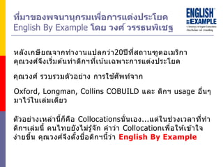 ที่มำของพจนำนุกรมเพื่อกำรแต่งประโยค
English By Example โดย วงศ์ วรรธนพิเชฐ
หลังเกษียณจากทางานแปลกว่า20ปีที่สถานฑูตอเมริกา
คุณวงศ์จึงเริ่มต ้นทาดิกฯที่เน้นเฉพาะการแต่งประโยค
Oxford, Longman, Collins COBUILD และ ดิกฯ usage อื่นๆ
มาไว ้ในเล่มเดียว
ตัวอย่างเหล่านี้ก็คือ Collocationsนั่นเอง...แต่ในช่วงเวลาที่ทา
ดิกฯเล่มนี้ คนไทยยังไม่รู้จัก คาว่า Collocationเพื่อให ้เข ้าใจ
ง่ายขึ้น คุณวงศ์จึงตั้งชื่อดิกฯนี้ว่า English By Example
คุณวงศ์ รวบรวมตัวอย่าง การใช ้ศัพท์จาก
 