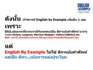 ดังนั้น เรำควรมี English by Example เพิ่มอีก 1 เล่ม
เพรำะ
Dict.เล่มแรกที่พวกเรำมีกันทุกคนเป็ น ดิกฯเน้นคำศัพท์ มำกๆ
รวมถึง Oxford, Longman, Merriam-Webster, Collins COBUILD etc.
Dict. เหล่ำนี้ เน้นแปลควำมหมำย มีตัวอย่ำงไม่มำกพอเพื่อใช้แต่งประโยค
แต่
English By Example ไม่ใช่ ดิกฯเน้นคำศัพท์
แต่เป็ น ดิกฯ...เน้นกำรแต่งประโยค
 