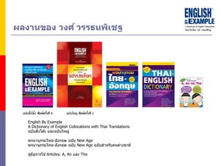 ผลงำนของ วงศ์ วรรธนพิเชฐ
English By Example
A Dictionary of English Collocations with Thai Translations
ฉบับตั้งโต๊ะ และฉบับใหญ่
พจนานุกรมไทย-อังกฤษ ฉบับ New Age
พจนานุกรมไทย-อังกฤษ ฉบับ New Age ฉบับสาหรับคนต่างชาติ
คู่มือการใช ้ Articles: A, An และ The
 