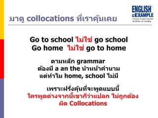 มำดู collocations ที่เรำคุ้นเคย
Go to school ไม่ใช่ go school
Go home ไม่ใช่ go to home
เพรำะฝรั่งคุ้นที่จะพูดแบบนี้
ใครพูดต่ำงจำกนี้เขำก็ว่ำแปลก ไม่ถูกต้อง
ผิด Collocations
ตำมหลัก grammar
ต้องมี a an the นำหน้ำคำนำม
แต่ทำไม home, school ไม่มี
 