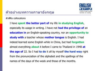 I have spent the better part of my life in studying English,
especially its usage in writing. I have not had the privilege of an
education in an English-speaking country, nor an opportunity to
study with a teacher whose mother tongue is English. I had
indeed learned some English while in China, but had forgotten
almost everything about it before I came to Thailand in 1948 at
the age of 22. So I had to do it all by myself the hard way right
from the pronunciation of the alphabet and the spellings of the
names of the days of the week and those of the months.
ตัวอย่ำงบทควำมภำษำอังกฤษ
ตัวสีคือ collocations
 