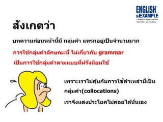สังเกตว่ำ
บทควำมก่อนหน้ำนี้มี กลุ่มคำ แทรกอยู่เป็ นจำนวนมำก
เพรำะเรำไม่คุ้นกับกำรใช้คำเหล่ำนี้เป็ น
กลุ่มคำ(collocations)
เรำจึงแต่งประโยคไม่ค่อยได้นั่นเอง
กำรใช้กลุ่มคำลักษณะนี้ ไม่เกี่ยวกับ grammar
เป็ นกำรใช้กลุ่มคำตำมแบบที่ฝรั่งนิยมใช้
 