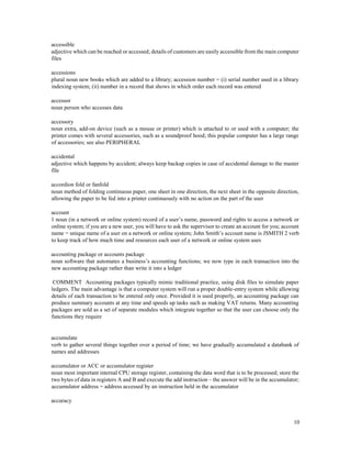 10
accessible
adjective which can be reached or accessed; details of customers are easily accessible from the main computer
files
accessions
plural noun new books which are added to a library; accession number = (i) serial number used in a library
indexing system; (ii) number in a record that shows in which order each record was entered
accessor
noun person who accesses data
accessory
noun extra, add-on device (such as a mouse or printer) which is attached to or used with a computer; the
printer comes with several accessories, such as a soundproof hood; this popular computer has a large range
of accessories; see also PERIPHERAL
accidental
adjective which happens by accident; always keep backup copies in case of accidental damage to the master
file
accordion fold or fanfold
noun method of folding continuous paper, one sheet in one direction, the next sheet in the opposite direction,
allowing the paper to be fed into a printer continuously with no action on the part of the user
account
1 noun (in a network or online system) record of a user’s name, password and rights to access a network or
online system; if you are a new user, you will have to ask the supervisor to create an account for you; account
name = unique name of a user on a network or online system; John Smith’s account name is JSMITH 2 verb
to keep track of how much time and resources each user of a network or online system uses
accounting package or accounts package
noun software that automates a business’s accounting functions; we now type in each transaction into the
new accounting package rather than write it into a ledger
COMMENT Accounting packages typically mimic traditional practice, using disk files to simulate paper
ledgers. The main advantage is that a computer system will run a proper double-entry system while allowing
details of each transaction to be entered only once. Provided it is used properly, an accounting package can
produce summary accounts at any time and speeds up tasks such as making VAT returns. Many accounting
packages are sold as a set of separate modules which integrate together so that the user can choose only the
functions they require
accumulate
verb to gather several things together over a period of time; we have gradually accumulated a databank of
names and addresses
accumulator or ACC or accumulator register
noun most important internal CPU storage register, containing the data word that is to be processed; store the
two bytes of data in registers A and B and execute the add instruction – the answer will be in the accumulator;
accumulator address = address accessed by an instruction held in the accumulator
accuracy
 