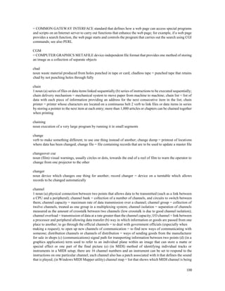 100
= COMMON GATEWAY INTERFACE standard that defines how a web page can access special programs
and scripts on an Internet server to carry out functions that enhance the web page; for example, if a web page
provides a search function, the web page starts and controls the program that carries out the search using CGI
commands; see also PERL
CGM
= COMPUTER GRAPHICS METAFILE device-independent file format that provides one method of storing
an image as a collection of separate objects
chad
noun waste material produced from holes punched in tape or card; chadless tape = punched tape that retains
chad by not punching holes through fully
chain
1 noun (a) series of files or data items linked sequentially (b) series of instructions to be executed sequentially;
chain delivery mechanism = mechanical system to move paper from machine to machine; chain list = list of
data with each piece of information providing an address for the next consecutive item in the list; chain
printer = printer whose characters are located on a continuous belt 2 verb to link files or data items in series
by storing a pointer to the next item at each entry; more than 1,000 articles or chapters can be chained together
when printing
chaining
noun execution of a very large program by running it in small segments
change
verb to make something different; to use one thing instead of another; change dump = printout of locations
where data has been changed; change file = file containing records that are to be used to update a master file
changeover cue
noun (film) visual warnings, usually circles or dots, towards the end of a reel of film to warn the operator to
change from one projector to the other
changer
noun device which changes one thing for another; record changer = device on a turntable which allows
records to be changed automatically
channel
1 noun (a) physical connection between two points that allows data to be transmitted (such as a link between
a CPU and a peripheral); channel bank = collection of a number of channels, and circuits to switch between
them; channel capacity = maximum rate of data transmission over a channel; channel group = collection of
twelve channels, treated as one group in a multiplexing system; channel isolation = separation of channels
measured as the amount of crosstalk between two channels (low crosstalk is due to good channel isolation);
channel overload = transmission of data at a rate greater than the channel capacity; I/O channel = link between
a processor and peripheral allowing data transfer (b) way in which information or goods are passed from one
place to another; to go through the official channels = to deal with government officials (especially when
making a request); to open up new channels of communication = to find new ways of communicating with
someone; distribution channels or channels of distribution = ways of sending goods from the manufacturer
for sale in shops (c) (communications) signal path for transporting information between two points (d) (in a
graphics application) term used to refer to an individual plane within an image that can store a matte or
special effect or one part of the final picture (e) (in MIDI) method of identifying individual tracks or
instruments in a MIDI setup; there are 16 channel numbers and an instrument can be set to respond to the
instructions on one particular channel; each channel also has a patch associated with it that defines the sound
that is played; (in Windows MIDI Mapper utility) channel map = list that shows which MIDI channel is being
 
