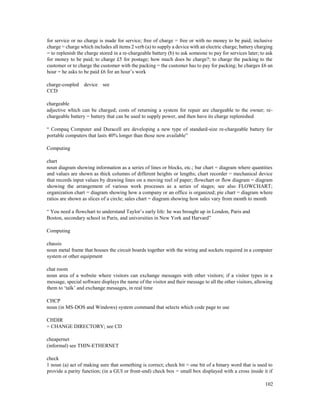 102
for service or no charge is made for service; free of charge = free or with no money to be paid; inclusive
charge = charge which includes all items 2 verb (a) to supply a device with an electric charge; battery charging
= to replenish the charge stored in a re-chargeable battery (b) to ask someone to pay for services later; to ask
for money to be paid; to charge £5 for postage; how much does he charge?; to charge the packing to the
customer or to charge the customer with the packing = the customer has to pay for packing; he charges £6 an
hour = he asks to be paid £6 for an hour’s work
charge-coupled device see
CCD
chargeable
adjective which can be charged; costs of returning a system for repair are chargeable to the owner; re-
chargeable battery = battery that can be used to supply power, and then have its charge replenished
“ Compaq Computer and Duracell are developing a new type of standard-size re-chargeable battery for
portable computers that lasts 40% longer than those now available”
Computing
chart
noun diagram showing information as a series of lines or blocks, etc.; bar chart = diagram where quantities
and values are shown as thick columns of different heights or lengths; chart recorder = mechanical device
that records input values by drawing lines on a moving reel of paper; flowchart or flow diagram = diagram
showing the arrangement of various work processes as a series of stages; see also FLOWCHART;
organization chart = diagram showing how a company or an office is organized; pie chart = diagram where
ratios are shown as slices of a circle; sales chart = diagram showing how sales vary from month to month
“ You need a flowchart to understand Taylor’s early life: he was brought up in London, Paris and
Boston, secondary school in Paris, and universities in New York and Harvard”
Computing
chassis
noun metal frame that houses the circuit boards together with the wiring and sockets required in a computer
system or other equipment
chat room
noun area of a website where visitors can exchange messages with other visitors; if a visitor types in a
message, special software displays the name of the visitor and their message to all the other visitors, allowing
them to ‘talk’ and exchange messages, in real time
CHCP
noun (in MS-DOS and Windows) system command that selects which code page to use
CHDIR
= CHANGE DIRECTORY; see CD
cheapernet
(informal) see THIN-ETHERNET
check
1 noun (a) act of making sure that something is correct; check bit = one bit of a binary word that is used to
provide a parity function; (in a GUI or front-end) check box = small box displayed with a cross inside it if
 