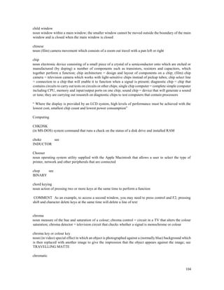104
child window
noun window within a main window; the smaller window cannot be moved outside the boundary of the main
window and is closed when the main window is closed
chinese
noun (film) camera movement which consists of a zoom out travel with a pan left or right
chip
noun electronic device consisting of a small piece of a crystal of a semiconductor onto which are etched or
manufactured (by doping) a number of components such as transistors, resistors and capacitors, which
together perform a function; chip architecture = design and layout of components on a chip; (film) chip
camera = television camera which works with light-sensitive chips instead of pickup tubes; chip select line
= connection to a chip that will enable it to function when a signal is present; diagnostic chip = chip that
contains circuits to carry out tests on circuits or other chips; single chip computer = complete simple computer
including CPU, memory and input/output ports on one chip; sound chip = device that will generate a sound
or tune; they are carrying out research on diagnostic chips to test computers that contain processors
“ Where the display is provided by an LCD system, high levels of performance must be achieved with the
lowest cost, smallest chip count and lowest power consumption”
Computing
CHKDSK
(in MS-DOS) system command that runs a check on the status of a disk drive and installed RAM
choke see
INDUCTOR
Chooser
noun operating system utility supplied with the Apple Macintosh that allows a user to select the type of
printer, network and other peripherals that are connected
chop see
BINARY
chord keying
noun action of pressing two or more keys at the same time to perform a function
COMMENT As an example, to access a second window, you may need to press control and F2; pressing
shift and character delete keys at the same time will delete a line of text
chroma
noun measure of the hue and saturation of a colour; chroma control = circuit in a TV that alters the colour
saturation; chroma detector = television circuit that checks whether a signal is monochrome or colour
chroma key or colour key
noun (in video) special effect in which an object is photographed against a (normally blue) background which
is then replaced with another image to give the impression that the object appears against the image; see
TRAVELLING MATTE
chromatic
 