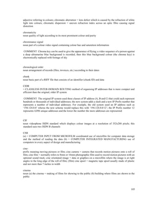 105
adjective referring to colours; chromatic aberration = lens defect which is caused by the refraction of white
light into colours; chromatic dispersion = uneven refraction index across an optic fibre causing signal
distortion
chromaticity
noun quality of light according to its most prominent colour and purity
chrominance signal
noun part of a colour video signal containing colour hue and saturation information
COMMENT Chroma key can be used to give the appearance of flying; a video sequence of a person against
a deep ultramarine blue background is recorded, then this blue background colour (the chroma key) is
electronically replaced with footage of sky
chronological order
noun arrangement of records (files, invoices, etc.) according to their dates
chunk
noun basic part of a RIFF file that consists of an identifier (chunk ID) and data
CIDR
= CLASSLESS INTER-DOMAIN ROUTING method of organising IP addresses that is more compact and
efficient than the original, older IP system
COMMENT The original IP system used three classes of IP address (A, B and C) that could each represent
hundreds or thousands of individual addresses; the new system adds a slash and a new IP Prefix number that
represents a number of individual addresses. For example, the old system used an IP address such as
‘194.124.0.0’ wheras the new scheme would replace this with ‘194.124.0.0/12’; the IP Prefix number 12
represents 4,096 unique addresses and the lower the number the more addresses are represented
CIF
noun videophone ISDN standard which displays colour images at a resolution of 352x288 pixels; this
standard uses two ISDN B channels
CIM
(a) = COMPUTER INPUT FROM MICROFILM coordinated use of microfilm for computer data storage
and the method of reading the data (b) = COMPUTER INTEGRATED MANUFACTURING use of
computers in every aspect of design and manufacturing
cine-
prefix meaning moving pictures or film; cine camera = camera that records motion pictures onto a roll of
film; cine film = normally refers to 8mm or 16mm photographic film used to record motion pictures with an
optional sound track; cine orientated image = data or graphics on a microfilm where the image is at right
angles to the long edge of the roll of film; (film) cine spool = magnetic tape spool usually made of plastic
and not more than 7 inches in width
cinema
noun (a) the cinema = making of films for showing to the public (b) building where films are shown to the
public
 