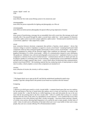 106
cinema digital sound see
CDS
Cinemascope
noun (film) the first wide-screen filming system to be extensively used
cinematographer
noun (film) the person responsible for lighting and photography on a film set
cinematography
noun (film) (a) motion picture photography (b) special effects giving impression of motion
cipher
noun system of transforming a message into an unreadable form with a secret key (the message can be read
normally after it has passed through the cipher a second time); cipher key = secret sequence of characters
used with a cipher system to provide a unique ciphertext; cipher system = formula used to transform text into
a secret form; ciphertext = data output from a cipher
circuit
noun connection between electronic components that perform a function; circuit analyzer = device that
measures voltage or current or impedance or signal in a circuit; circuit board = insulating board used to hold
components which are then connected together (electrically) to form a circuit; circuit breaker = device which
protects equipment by cutting off the electrical supply when conditions are abnormal; circuit diagram =
graphical description of a circuit; circuit grade = ability of a communication channel to carry information
(the grades are: wideband, voice, subvoice and telegraph); circuit noise level = amplitude of noise in a circuit
compared to a reference level; circuit switched network = communications network in which each link can
be linked to another at a switching centre; circuit switching = communications circuit established on demand
and held until no longer required; data circuit = circuit which allows bi-directional data communications;
printed circuit board (PCB) = flat insulating material that has conducting tracks of metal printed or etched
onto its surface, which complete a circuit when components are mounted on it
circuitry
noun collection of circuits; the circuitry is still too complex
Note no plural
“ The biggest shock was to open up the PC and find the motherboard smothered in patch wires
(usually a sign that a design fault in the printed circuit board was rectified at the last minute)”
Computing
circular
1 adjective (a) which goes round in a circle; circular buffer = computer-based queue that uses two markers,
for top and bottom of the line of stored items (the markers move as items are read from or written to the
stack); circular file = a data file that has no visible beginning or end, each item points the way to the next
item with the last pointing back to the first; circular orbit = orbit of a satellite that is always at a constant
distance from the centre of the earth; (in a spreadsheet) circular reference = error condition that occurs when
two equations in two cells reference each other; circular waveguide = microwave beam carrying a channel,
of circular cross-section, allowing high frequencies to be carried (b) sent to many people; circular letter of
credit = letter of credit sent to all branches of the bank which sent it out 2 noun leaflet or letter sent to many
people; they sent out a circular offering 10% off demonstration models
 