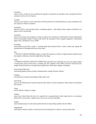 107
circularize
verb to send a circular to; the committee has agreed to circularize the members; they circularized all their
customers with a new list of prices
circulate
verb (a) to go round in a circle, and return to the first point (b) to send information to; they circulated a new
list of prices to all their customers
circulating
adjective which is moving about freely; circulating register = shift register whose output is fed back to its
input to form a closed loop
circulation
noun (a) movement; the company is trying to improve the circulation of information between departments
(b) (of a newspaper) number of copies sold; what is the circulation of this computer magazine? a specialized
paper with a circulation of over 10,000
circumflex
noun printed accent (like a small ‘v’ printed upside down) placed above a letter, which may change the
pronunciation or distinguish the letter from others
CIS
= CONTACT IMAGE SENSOR scanner in which the detectors (a flat bar of light-sensitive diodes) touch
the original, without any lens that might distort the image
CISC
= COMPLEX INSTRUCTION SET COMPUTER central processor chip that can carry out a large number
of instructions each of which does a complete job; this compares with a RISC processor which has fewer
simple instructions that are executed more quickly but is often more complex to program
citizens band (CB) radio
noun cheap popular system of radio communications, usually between vehicles
cladding
noun protective material surrounding a (fibre optic) core
claim frame
noun (in an FDDI protocol network) special frame which is used to determine which station will initialise
the network
clamp
verb to find the voltage of a signal
clamper
noun circuit which limits the level of a signal from a scanning head or other input device to a maximum
before this is converted to a digital value; used to cut out noise and spikes
clapper
noun mechanical part of a dot matrix printer that drives the printing needles onto the ribbon
clapperboard
noun (film) a board on which is written all relevant information to a shot in a motion picture film
 