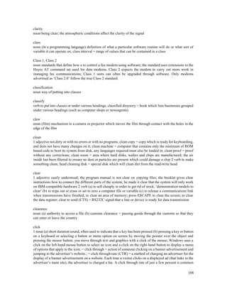 108
clarity
noun being clear; the atmospheric conditions affect the clarity of the signal
class
noun (in a programming language) definition of what a particular software routine will do or what sort of
variable it can operate on; class interval = range of values that can be contained in a class
Class 1, Class 2
noun standards that define how a to control a fax modem using software; the standard uses extensions to the
Hayes AT command set used for data modems. Class 2 expects the modem to carry out more work in
managing fax communications; Class 1 units can often be upgraded through software. Only modems
advertised as ‘Class 2.0’ follow the true Class 2 standard.
classification
noun way of putting into classes
classify
verb to put into classes or under various headings; classified directory = book which lists businesses grouped
under various headings (such as computer shops or newsagents)
claw
noun (film) mechanism in a camera or projector which moves the film through contact with the holes in the
edge of the film
clean
1 adjective not dirty or with no errors or with no programs; clean copy = copy which is ready for keyboarding,
and does not have many changes on it; clean machine = computer that contains only the minimum of ROM
based code to boot its system from disk, any languages required must also be loaded in; clean proof = proof
without any corrections; clean room = area where hard disks, wafers and chips are manufactured; the air
inside has been filtered to ensure no dust or particles are present which could damage a chip 2 verb to make
something clean; head cleaning disk = special disk which will clean dirt from the read/write head
clear
1 adjective easily understood; the program manual is not clear on copying files; the booklet gives clear
instructions how to connect the different parts of the system; he made it clear that the system will only work
on IBM-compatible hardware 2 verb (a) to sell cheaply in order to get rid of stock; ‘demonstration models to
clear’ (b) to wipe out or erase or set to zero a computer file or variable (c) to release a communications link
when transmissions have finished; to clear an area of memory; press ESCAPE to clear the screen; to clear
the data register; clear to send (CTS) = RS232C signal that a line or device is ready for data transmission
clearance
noun (a) authority to access a file (b) customs clearance = passing goods through the customs so that they
can enter or leave the country
click
1 noun (a) short duration sound, often used to indicate that a key has been pressed (b) pressing a key or button
on a keyboard or selecting a button or menu option on screen by moving the pointer over the object and
pressing the mouse button; you move through text and graphics with a click of the mouse; Windows uses a
click on the left-hand mouse button to select an icon and a click on the right-hand button to display a menu
of options that apply to the icon; = click through = action of someone clicking on a banner advertisement and
jumping to the advertiser’s website.; = click through rate (CTR) = a method of charging an advertiser for the
display of a banner advertisement on a website. Each time a visitor clicks on a displayed ad (that links to the
advertiser’s main site), the advertiser is charged a fee. A click through rate of just a few percent is common
 