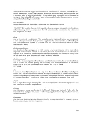 109
and most advertisers have to pay per thousand impressions of their banner ad, sometimes written CTM (click
through, per thousand).; double-click = two rapid press-release actions on a mouse button; normally to start
a program or select an option; drag-and-click = to hold down a mouse button while moving the mouse, so
moving the object selected 2 verb to press a key or a button on a keyboard or the mouse; use the mouse to
enlarge a frame by clicking inside its border
click-and-mortar
Internet-based online shop that also has a real physical shop that customers can visit
COMMENT The bookshop Barnes & Noble is a click-and-mortar company: it has a chain of real bookshops
and an online shop at www.bn.com; compare this with Amazon.com that has an online shop but does not
have real physical bookshops
client
noun (a) (in a network) a workstation or PC or terminal connected to a network that can send instructions to
a server and display results (b) client application = application that can accept linked or embedded objects
from a server application; see OLE (c) (in a GUI) client area = area inside a window that can be used to
display graphics or text
client-server architecture
noun distribution of processing power in which a central server computer carries out the main tasks in
response to instructions from terminals or workstations; the results are sent back across the network to be
displayed on the terminal, the client (the terminal or workstation) does not need to be able to directly access
the data stored on the server nor does it need to carry out a lot of processing
client-server network
noun method of organising a network in which one central dedicated computer, the server, looks after tasks
such as security, user accounts, printing and file sharing, while clients (the terminals or workstations
connected to the server) run standard applications; compare with PEER-TO-PEER
NETWORK
clip
1 noun short piece of (live) film; there was a clip of the disaster on the news 2 verb (a) to attach papers
together with a wire; the corrections are clipped to the computer printout (b) to cut out with scissors; clipping
service = service which cuts out references to someone in newspapers or magazines and sends them to him
(c) to remove the peaks of a waveform; the voltage signal was clipped to prevent excess signal level
clip-art
noun set of pre-drawn images or drawings that a user can incorporate into a presentation or graphic; we have
used some clip-art to enhance our presentation
clipboard
noun (a) temporary storage area for data (b) (in Microsoft Windows and Macintosh Finder) utility that
temporarily stores any type of data, such as a word or image; copy the text to the clipboard, then paste it back
into a new document
Clipper chip
noun electronic device that provides data encryption for messages transmitted by computers, over the
Internet, telephones, and television programmes
 