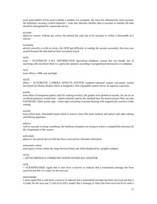 11
noun total number of bits used to define a number in a computer, the more bits allocated the more accurate
the definition; accuracy control character = code that indicates whether data is accurate or whether the data
should be disregarded by a particular device
accurate
adjective correct; without any errors; the printed bar code has to be accurate to within a thousandth of a
micron
accurately
adverb correctly or with no errors; the OCR had difficulty in reading the accents accurately; the error was
caused because the data had not been accurately keyed
ACD
noun = AUTOMATIC CALL DISTRIBUTION specialised telephone system that can handle lots of
incoming calls and direct them to a particular operator according to programmed instructions in a database
ACE
noun (film) a 1000 watt spotlight
ACES
(film) = AUTOMATIC CAMERA EFFECTS SYSTEM computer-operated camera movement system
developed by Disney Studios which is designed to film repeatable camera moves on separate exposures
acetate
noun sheet of transparent plastic used for making overlays; the graphs were plotted on acetate, for use on an
overhead projector; acetate base = plastic material used as the standard base for motion picture film; see also
SAFEBASE; (film) acetate tape = audio-tape consisting of acetate backing with magnetically sensitive oxide
coating
acetone
noun (film) clear, flammable liquid which is used to clean film print surfaces and splices and other editing
and filming apparatus
achieve
verb to succeed in doing something; the hardware designers are trying to achieve compatibility between all
the components of the system
achromatic
adjective (an optical device) that has been corrected for chromatic aberration
achromatic colour
noun (grey) colour within the range between black and white displayed by a graphics adapter
ACIA
= ASYNCHRONOUS COMMUNICATIONS INTERFACE ADAPTER
ACK
= ACKNOWLEDGE signal that is sent from a receiver to indicate that a transmitted message has been
received and that it is ready for the next one
acknowledge
1 noun signal that is sent from a receiver to indicate that a transmitted message has been received and that it
is ready for the next one 2 verb (a) to tell a sender that a message or letter has been received (b) to send a
 
