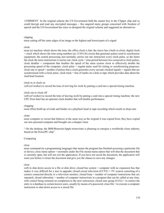 110
COMMENT In the original scheme the US Government held the master key to the Clipper chip and so
could decrypt and read any encrypted messages – this angered many groups concerned with freedom of
speech and the US Government has since re-designed the original scheme and suggested an alternatives
clipping
noun cutting off the outer edges of an image or the highest and lowest parts of a signal
clock
noun (a) machine which shows the time; the office clock is fast; the micro has a built-in clock; digital clock
= clock which shows the time using numbers (as 12:05) (b) circuit that generates pulses used to synchronize
equipment; the central processing unit normally carries out one instruction every clock pulse, so the faster
the clock the more instructions it carries out; clock cycle = time period between two consecutive clock pulses;
clock doubler = component that doubles the speed of the main system clock to effectively double the
processing speed of the computer; clock pulse = regular pulse used for timing or synchronizing purposes;
clock rate or speed = number of pulses that a clock generates every second; clocked signals = signals that are
synchronized with a clock pulse; clock track = line of marks on a disk or tape which provides data about the
read head location
clock in or clock on
verb (of worker) to record the time of arriving for work by putting a card into a special timing machine
clock out or clock off
verb (of worker) to record the time of leaving work by putting a card into a special timing machine; the new
CPU from Intel has an optional clock doubler that will double performance
clogging
noun (film) build up of oxide and binder on a playback head or tape recording which results in drop-outs
clone
noun computer or circuit that behaves in the same way as the original it was copied from; they have copied
our new personal computer and brought out a cheaper clone
“ On the desktop, the IBM/Motorola/Apple triumvirate is planning to energise a worldwide clone industry
based on the PowerPC chip”
Computing
close
noun command (in a programming language) that means the program has finished accessing a particular file
or device; close menu option = (normally under the File menu) menu option that will shut the document that
is currently open, but will not exit the application. If you have not saved the document, the application will
warn you before it closes the document and give you the chance to save any changes.
close
verb to shut down access to a file or disk drive; closed bus system = computer with no expansion bus that
makes it very difficult for a user to upgrade; closed circuit television (CCTV) = TV system consisting of a
camera connected directly to a television monitor; closed loop = number of computer instructions that are
repeated; closed subroutine = number of computer instructions in a program that can be called at any time,
with control being returned on completion to the next instruction; closed user group (CUG) = to restrict the
entry to a database to certain known users, usually by means of a password; close file = to execute a computer
instruction to shut down access to a stored file
 
