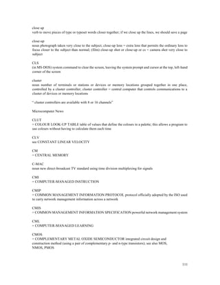 111
close up
verb to move pieces of type or typeset words closer together; if we close up the lines, we should save a page
close-up
noun photograph taken very close to the subject; close-up lens = extra lens that permits the ordinary lens to
focus closer to the subject than normal; (film) close-up shot or close-up or cs = camera shot very close to
subject
CLS
(in MS-DOS) system command to clear the screen, leaving the system prompt and cursor at the top, left-hand
corner of the screen
cluster
noun number of terminals or stations or devices or memory locations grouped together in one place,
controlled by a cluster controller; cluster controller = central computer that controls communications to a
cluster of devices or memory locations
“ cluster controllers are available with 8 or 16 channels”
Microcomputer News
CLUT
= COLOUR LOOK-UP TABLE table of values that define the colours in a palette; this allows a program to
use colours without having to calculate them each time
CLV
see CONSTANT LINEAR VELOCITY
CM
= CENTRAL MEMORY
C-MAC
noun new direct-broadcast TV standard using time division multiplexing for signals
CMI
= COMPUTER-MANAGED INSTRUCTION
CMIP
= COMMON MANAGEMENT INFORMATION PROTOCOL protocol officially adopted by the ISO used
to carry network management information across a network
CMIS
= COMMON MANAGEMENT INFORMATION SPECIFICATION powerful network management system
CML
= COMPUTER-MANAGED LEARNING
CMOS
= COMPLEMENTARY METAL OXIDE SEMICONDUCTOR integrated circuit design and
construction method (using a pair of complementary p- and n-type transistors); see also MOS,
NMOS, PMOS
 