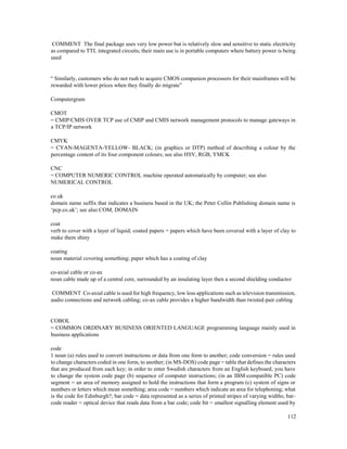 112
COMMENT The final package uses very low power but is relatively slow and sensitive to static electricity
as compared to TTL integrated circuits; their main use is in portable computers where battery power is being
used
“ Similarly, customers who do not rush to acquire CMOS companion processors for their mainframes will be
rewarded with lower prices when they finally do migrate”
Computergram
CMOT
= CMIP/CMIS OVER TCP use of CMIP and CMIS network management protocols to manage gateways in
a TCP/IP network
CMYK
= CYAN-MAGENTA-YELLOW- BLACK; (in graphics or DTP) method of describing a colour by the
percentage content of its four component colours; see also HSV, RGB, YMCK
CNC
= COMPUTER NUMERIC CONTROL machine operated automatically by computer; see also
NUMERICAL CONTROL
co.uk
domain name suffix that indicates a business based in the UK; the Peter Collin Publishing domain name is
‘pcp.co.uk’; see also COM, DOMAIN
coat
verb to cover with a layer of liquid; coated papers = papers which have been covered with a layer of clay to
make them shiny
coating
noun material covering something; paper which has a coating of clay
co-axial cable or co-ax
noun cable made up of a central core, surrounded by an insulating layer then a second shielding conductor
COMMENT Co-axial cable is used for high frequency, low loss applications such as television transmission,
audio connections and network cabling; co-ax cable provides a higher bandwidth than twisted-pair cabling
COBOL
= COMMON ORDINARY BUSINESS ORIENTED LANGUAGE programming language mainly used in
business applications
code
1 noun (a) rules used to convert instructions or data from one form to another; code conversion = rules used
to change characters coded in one form, to another; (in MS-DOS) code page = table that defines the characters
that are produced from each key; in order to enter Swedish characters from an English keyboard, you have
to change the system code page (b) sequence of computer instructions; (in an IBM-compatible PC) code
segment = an area of memory assigned to hold the instructions that form a program (c) system of signs or
numbers or letters which mean something; area code = numbers which indicate an area for telephoning; what
is the code for Edinburgh?; bar code = data represented as a series of printed stripes of varying widths; bar-
code reader = optical device that reads data from a bar code; code bit = smallest signalling element used by
 