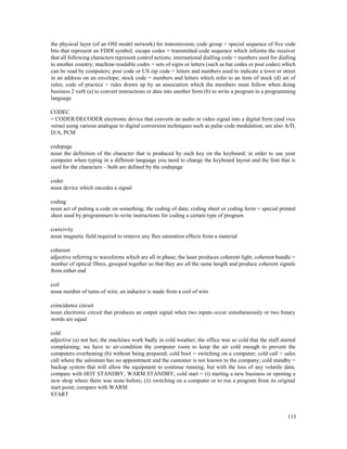 113
the physical layer (of an OSI model network) for transmission; code group = special sequence of five code
bits that represent an FDDI symbol; escape codes = transmitted code sequence which informs the receiver
that all following characters represent control actions; international dialling code = numbers used for dialling
to another country; machine-readable codes = sets of signs or letters (such as bar codes or post codes) which
can be read by computers; post code or US zip code = letters and numbers used to indicate a town or street
in an address on an envelope; stock code = numbers and letters which refer to an item of stock (d) set of
rules; code of practice = rules drawn up by an association which the members must follow when doing
business 2 verb (a) to convert instructions or data into another form (b) to write a program in a programming
language
CODEC
= CODER/DECODER electronic device that converts an audio or video signal into a digital form (and vice
versa) using various analogue to digital conversion techniques such as pulse code modulation; see also A/D,
D/A, PCM
codepage
noun the definition of the character that is produced by each key on the keyboard; in order to use your
computer when typing in a different language you need to change the keyboard layout and the font that is
used for the characters – both are defined by the codepage
coder
noun device which encodes a signal
coding
noun act of putting a code on something; the coding of data; coding sheet or coding form = special printed
sheet used by programmers to write instructions for coding a certain type of program
coercivity
noun magnetic field required to remove any flux saturation effects from a material
coherent
adjective referring to waveforms which are all in phase; the laser produces coherent light; coherent bundle =
number of optical fibres, grouped together so that they are all the same length and produce coherent signals
from either end
coil
noun number of turns of wire; an inductor is made from a coil of wire
coincidence circuit
noun electronic circuit that produces an output signal when two inputs occur simultaneously or two binary
words are equal
cold
adjective (a) not hot; the machines work badly in cold weather; the office was so cold that the staff started
complaining; we have to air-condition the computer room to keep the air cold enough to prevent the
computers overheating (b) without being prepared; cold boot = switching on a computer; cold call = sales
call where the salesman has no appointment and the customer is not known to the company; cold standby =
backup system that will allow the equipment to continue running, but with the loss of any volatile data;
compare with HOT STANDBY, WARM STANDBY; cold start = (i) starting a new business or opening a
new shop where there was none before; (ii) switching on a computer or to run a program from its original
start point; compare with WARM
START
 