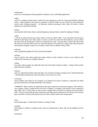 114
collaboration
noun two or more people working together to produce or use a multimedia application
collate
verb (a) to compare and put items in order (b) to put signatures in order for sewing and binding; collating
marks = marks printed on the spine of a signature so that the binder can see if they have been collated in
correct order; collating sequence = (i) characters ordered according to their codes; (ii) order in which
signatures are stacked for printing
collator
noun machine which takes sheets or printed signatures and puts them in order for stapling or binding
collect
1 verb (a) to make someone pay money which is owed; to collect a debt = to go and make someone pay a
debt (b) to take things away from a place; we have to collect the stock from the warehouse; can you collect
my letters from the typing pool?; letters are collected twice a day = the post office workers take them from
the letter box to the post office to be sent 2 adverb & adjective US collect call = (phone call) where the person
receiving the call agrees to pay for it; to make a collect call; he called his office collect
collection
noun (a) gathering together (b) series of items put together
collector
noun (a) person who makes people pay money which is owed; collector of taxes or tax collector; debt
collector (b) connection to a bipolar transistor
college
noun place where people can study after they have left school; business college = college which teaches
general business methods
collision
noun two signals that interfere with each other over a network, normally causing an error; collision detection
= the detecting and reporting of the coincidence of two actions or events
co-location
noun computer used solely by one company as an Internet server that is located at a specialist site which
provides maintenance and high-speed links to the Internet
COMMENT Many websites are published on disk space rented from an Internet company; if the website is
very complex or large, it might need its own server computer. A company could install a server computer in
their office, but it is often easier to rent an entire computer that is located at an Internet service provider’s
office. The service provider provides maintenance and high-speed connections to the Internet, the customer
pays a monthly or yearly rental and has sole use of the computer and its disk storage space.
colon
noun printing sign (:), which shows a break in a string of words
colophon
noun design or symbol or company name, used on a printed item to show who are the publisher and the
printer
colorisation
 