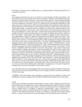 115
noun (film) an electronic process of adding colour to a videotape transfer of a black and white film to be
transmitted on television
colour
noun sensation sensed by the eye, due to its response to various frequencies of light; colour balance = the
relationship between colour elements on film or television pictures; elements can be adjusted to provide a
pleasing over-all picture; (film) colour bars = video test waveform; colour bits = number of data bits assigned
to a pixel to describe its colour; one bit provides two colours, two bits give four colours and eight bits allow
256 colour combinations; colour burst = part of a TV signal used to provide information about the hue of the
colour; colour cell = smallest area on a CRT screen that can display colour information; colour correction =
altering characteristics such as balance in a colour reproduction system in order to improve the quality of the
image; colour cycling = to change the colours in a palette over a period of time, normally used to create a
special effect or animation; colour decoder = device which converts colour burst and picture signals so that
they can be displayed on a screen; colour depth = number of bits used to describe the colour of a pixel; for
example, if four bits are used to describe each pixel, it can support 16 different colours and has a depth of 4-
bits; colour display = display device able to represent characters or graphics in colour; colour encoder =
device that produces a standard TV signal from separate Red, Green and Blue signals; colour filter = filter
that blocks all colours of light except one; colour graphics adapter (CGA) = popular microcomputer colour
display system; colour key = image manipulation technique used to superimpose one image on another; often
used with two video sources to create special effects – one image is photographed against a blue (matte)
background which is then superimposed with another image to produce a combined picture; see also
CHROMA KEY, MATTE; colour look-up table (CLUT) = table of values that define the colours in a palette,
this allows a program to use colours without having to calculate them each time; colour monitor = screen
that has a demodulator which shows information in colour; colour palette = range of colours which can be
used (on a printer or display); colour printer = printer that can produce hard copy in colour; includes colour
ink-jet, colour dot-matrix and thermal-transfer printers; colour saturation = purity of a colour signal; colour
separation = process by which colours are separated into their primary colours; colour separation overlay =
special effects technique used in video, similar to chromakey; colour shift = (unwanted) change in colour;
colour standard = one of three international standards used to describe how colour TV and video images are
displayed and transmitted: NTSC, PAL and SECAM; colour temperature = method of standardizing the
colour of a body (at a certain temperature); colour tool = utility or icon in a graphics or DTP application that
allows the user to create custom colours by specifying the CMYK or RGB values and then draw or fill an
area with this colour; colour transparency = transparent positive film in colour, which can be used to project
on a screen or to make film for printing; (film) colour under = recording process of a colour TV signal on to
videotape which is common in most domestic video cassette recorders
Note The stroke colour is the colour displayed when a line is drawn in a graphics program or a brush tool is
used; fill colour is the colour used when filling an area of an image with colour; true colour normally refers
to 24-bit colour image
COMMENT Full colour printing using a printing press requires four-colour separation to produce four
printing plates for the cyan, magenta, yellow and black (CMYK) inks that together create a colour image
column
noun (a) series of characters, printed one under the other; to add up a column of figures; put the total at the
bottom of the column; 80-column printer = printer which has a maximum line width of 80 characters; column
report = viewing data in columns; each column is one field of a record and each row a separate record (b)
section of printed words in a newspaper or magazine; columncentimetre = space in centimetres in a
newspaper column, used for calculating charges for advertising; (in a DTP application) column guide =
vertical line that indicates the position and width of a column; (in word-processing software) column
indicator = status bar at the bottom of the screen that displays in which column the cursor is positioned
 