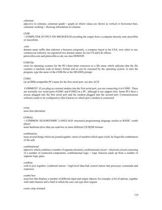 116
columnar
adjective in columns; columnar graph = graph on which values are shown as vertical or horizontal bars;
columnar working = showing information in columns
COM
= COMPUTER OUTPUT ON MICROFILM recording the output from a computer directly onto microfilm
or microfiche
.com
domain name suffix that indicates a business (originally, a company based in the USA, now refers to any
commercial website); we registered two domain names for our US and UK offices:
petercollin.com and petercollin.co.uk; see also DOMAIN
COM file
noun (in operating systems for the PC) three-letter extension to a file name which indicates that the file
contains a machine code in binary format and so can be executed by the operating system; to start the
program, type the name of the COM file at the MS-DOS prompt
COM1
(in an IBM-compatible PC) name for the first serial port; see also AUX
COMMENT If you plug an external modem into the first serial port, you are connecting it to COM1. There
are normally two serial ports (COM1 and COM2) in a PC, although it can support four. Some PCs have a
mouse plugged into the first serial port and the modem plugged into the second port. Communications
software needs to be configured so that it knows to which port a modem is connected
coma
noun lens aberration
COMAL
= COMMON ALGORITHMIC LANGUAGE structured programming language similar to BASIC combi
player
noun hardware drive that can read two or more different CD-ROM formats
combination
noun several things which are joined together; series of numbers which open a lock; he forgot the combination
of the safe
combinational
adjective which combines a number of separate elements; combinational circuit = electronic circuit consisting
of a number of connected components; combinational logic = logic function made up from a number of
separate logic gates
combine
verb to join together; combined station = high-level data link control station that processes commands and
responses
combo box
noun box that displays a number of different input and output objects; for example, a list of options, together
with radio buttons and a field in which the user can type their request
comic-strip oriented
 