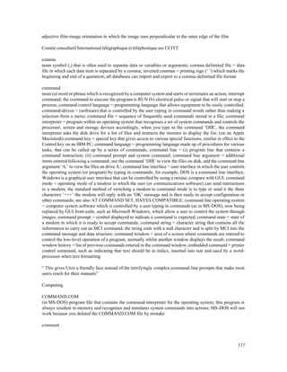 117
adjective film-image orientation in which the image runs perpendicular to the outer edge of the film
Comité consultatif International télégraphique et téléphonique see CCITT
comma
noun symbol (,) that is often used to separate data or variables or arguments; comma-delimited file = data
file in which each data item is separated by a comma; inverted commas = printing sign (‘ ’) which marks the
beginning and end of a quotation; all databases can import and export to a comma-delimited file format
command
noun (a) word or phrase which is recognized by a computer system and starts or terminates an action; interrupt
command; the command to execute the program is RUN (b) electrical pulse or signal that will start or stop a
process; command control language = programming language that allows equipment to be easily controlled;
command-driven = (software) that is controlled by the user typing in command words rather than making a
selection from a menu; command file = sequence of frequently used commands stored in a file; command
interpreter = program within an operating system that recognises a set of system commands and controls the
processor, screen and storage devices accordingly; when you type in the command ‘DIR’, the command
interpreter asks the disk drive for a list of files and instructs the monitor to display the list; (on an Apple
Macintosh) command key = special key that gives access to various special functions, similar in effect to the
Control key on an IBM PC; command language = programming language made up of procedures for various
tasks, that can be called up by a series of commands; command line = (i) program line that contains a
command instruction; (ii) command prompt and system command; command line argument = additional
items entered following a command; use the command ‘DIR’ to view the files on disk, add the command line
argument ‘A:’ to view the files on drive A:; command line interface = user interface in which the user controls
the operating system (or program) by typing in commands; for example, DOS is a command line interface,
Windows is a graphical user interface that can be controlled by using a mouse; compare with GUI; command
mode = operating mode of a modem in which the user (or communications software) can send instructions
to a modem; the standard method of switching a modem to command mode is to type or send it the three
characters ‘+++’ the modem will reply with an ‘OK’ message and is then ready to accept configuration or
other commands; see also AT COMMAND SET, HAYES COMPATIBLE; command line operating system
= computer system software which is controlled by a user typing in commands (as in MS-DOS), now being
replaced by GUI front-ends, such as Microsoft Windows, which allow a user to control the system through
images; command prompt = symbol displayed to indicate a command is expected; command state = state of
a modem in which it is ready to accept commands; command string = character string that contains all the
information to carry out an MCI command; the string ends with a null character and is split by MCI into the
command message and data structure; command window = area of a screen where commands are entered to
control the low-level operation of a program, normally whilst another window displays the result; command
window history = list of previous commands entered in the command window; embedded command = printer
control command, such as indicating that text should be in italics, inserted into test and used by a word-
processor when text formatting
“ This gives Unix a friendly face instead of the terrifyingly complex command-line prompts that make most
users reach for their manuals”
Computing
COMMAND.COM
(in MS-DOS) program file that contains the command interpreter for the operating system; this program is
always resident in memory and recognises and translates system commands into actions; MS-DOS will not
work because you deleted the COMMAND.COM file by mistake
comment
 