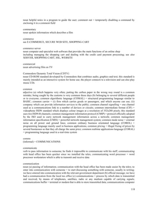 118
noun helpful notes in a program to guide the user; comment out = temporarily disabling a command by
enclosing it in a comment field
commentary
noun spoken information which describes a film
commerce
see E-COMMERCE, SECURE WEB SITE, SHOPPING CART
commerce server
noun computer and specialist web software that provides the main functions of an online shop
including managing the shopping cart and dealing with the credit card payment processing; see also
SERVER, SHOPPING CART, SSL, WEBSITE
commercial
noun advertising film on TV
Commodore Dynamic Total Vision (CDTV)
noun CD-ROM standard developed by Commodore that combines audio, graphics and text; this standard is
mainly intended as an interactive system for home use; the player connects to a television and can also play
music CDs
common
adjective (a) which happens very often; putting the carbon paper in the wrong way round is a common
mistake; being caught by the customs is very common these days (b) belonging to several different people
or to everyone; common algorithmic language (COMAL) = structured programming language similar to
BASIC; common carrier = (i) firm which carries goods or passengers, and which anyone can use; (ii)
company which can provide information services to the public; common channel signalling = one channel
used as a communications link to a number of devices or circuits; common intermediate format (CIF) =
videophone ISDN standard which displays colour images at a resolution of 352x288 pixels; this standard
uses two ISDN B channels; common management information protocol (CMIP) = protocol officially adopted
by the ISO used to carry network management information across a network; common management
information specification (CMIS) = powerful network management system; common mode noise = external
noise on all power and ground lines; common ordinary business orientated language (COBOL) =
programming language mainly used in business applications; common pricing = illegal fixing of prices by
several businesses so that they all charge the same price; common realtime applications language (CORAL)
= programming language used in a real-time system
comms
(informal) = COMMUNICATIONS
communicate
verb to pass information to someone; he finds it impossible to communicate with his staff; communicating
with head office has been quicker since we installed the telex; communicating word processor = word
processor workstation which is able to transmit and receive data
communication
noun (a) passing of information; communication with the head office has been made easier by the telex; to
enter into communication with someone = to start discussing something with someone, usually in writing;
we have entered into communication with the relevant government department (b) official message; we have
had a communication from the local tax office (c) communications = process by which data is transmitted
and received, by means of telephones, satellites, radio or any medium capable of carrying signals;
communications buffer = terminal or modem that is able to store transmitted data; communications computer
 