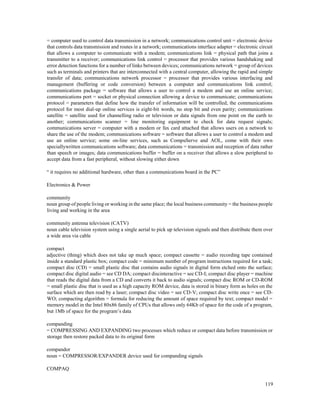 119
= computer used to control data transmission in a network; communications control unit = electronic device
that controls data transmission and routes in a network; communications interface adapter = electronic circuit
that allows a computer to communicate with a modem; communications link = physical path that joins a
transmitter to a receiver; communications link control = processor that provides various handshaking and
error detection functions for a number of links between devices; communications network = group of devices
such as terminals and printers that are interconnected with a central computer, allowing the rapid and simple
transfer of data; communications network processor = processor that provides various interfacing and
management (buffering or code conversion) between a computer and communications link control;
communications package = software that allows a user to control a modem and use an online service;
communications port = socket or physical connection allowing a device to communicate; communications
protocol = parameters that define how the transfer of information will be controlled; the communications
protocol for most dial-up online services is eight-bit words, no stop bit and even parity; communications
satellite = satellite used for channelling radio or television or data signals from one point on the earth to
another; communications scanner = line monitoring equipment to check for data request signals;
communications server = computer with a modem or fax card attached that allows users on a network to
share the use of the modem; communications software = software that allows a user to control a modem and
use an online service; some on-line services, such as CompuServe and AOL, come with their own
speciallywritten communications software; data communications = transmission and reception of data rather
than speech or images; data communications buffer = buffer on a receiver that allows a slow peripheral to
accept data from a fast peripheral, without slowing either down
“ it requires no additional hardware, other than a communications board in the PC”
Electronics & Power
community
noun group of people living or working in the same place; the local business community = the business people
living and working in the area
community antenna television (CATV)
noun cable television system using a single aerial to pick up television signals and then distribute them over
a wide area via cable
compact
adjective (thing) which does not take up much space; compact cassette = audio recording tape contained
inside a standard plastic box; compact code = minimum number of program instructions required for a task;
compact disc (CD) = small plastic disc that contains audio signals in digital form etched onto the surface;
compact disc digital audio = see CD DA; compact discinteractive = see CD-I; compact disc player = machine
that reads the digital data from a CD and converts it back to audio signals; compact disc ROM or CD-ROM
= small plastic disc that is used as a high capacity ROM device, data is stored in binary form as holes on the
surface which are then read by a laser; compact disc video = see CD-V; compact disc write once = see CD-
WO; compacting algorithm = formula for reducing the amount of space required by text; compact model =
memory model in the Intel 80x86 family of CPUs that allows only 64Kb of space for the code of a program,
but 1Mb of space for the program’s data
companding
= COMPRESSING AND EXPANDING two processes which reduce or compact data before transmission or
storage then restore packed data to its original form
compandor
noun = COMPRESSOR/EXPANDER device used for companding signals
COMPAQ
 