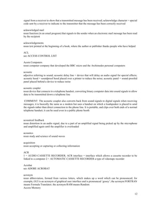 12
signal from a receiver to show that a transmitted message has been received; acknowledge character = special
code sent by a receiver to indicate to the transmitter that the message has been correctly received
acknowledged mail
noun function (in an email program) that signals to the sender when an electronic mail message has been read
by the recipient
acknowledgements
noun text printed at the beginning of a book, where the author or publisher thanks people who have helped
ACL
see ACCESS CONTROL LIST
Acorn Computers
noun computer company that developed the BBC micro and the Archimedes personal computers
acoustic
adjective referring to sound; acoustic delay line = device that will delay an audio signal for special effects;
acoustic hood = soundproof hood placed over a printer to reduce the noise; acoustic panel = sound-proofed
panel placed behind a device to reduce noise
acoustic coupler
noun device that connects to a telephone handset, converting binary computer data into sound signals to allow
data to be transmitted down a telephone line
COMMENT The acoustic coupler also converts back from sound signals to digital signals when receiving
messages; it is basically the same as a modem but uses a handset on which a loudspeaker is placed to send
the signals rather than direct connection to the phone line. It is portable, and clips over both ends of a normal
telephone handset; it can be used even in a public phone booth
acoustical feedback
noun distortion in an audio signal, due to a part of an amplified signal being picked up by the microphone
and amplified again until the amplifier is overloaded
acoustics
noun study and science of sound waves
acquisition
noun accepting or capturing or collecting information
ACR
1 = AUDIO CASSETTE RECORDER; ACR interface = interface which allows a cassette recorder to be
linked to a computer 2 = AUTOMATIC CASSETTE RECORDER a type of videotape recorder
Acrobat
see ADOBE ACROBAT
acronym
noun abbreviation, formed from various letters, which makes up a word which can be pronounced; for
example, GUI is an acronym of graphical user interface and is pronounced ‘gooey’; the acronym FORTRAN
means Formula Translator; the acronym RAM means Random
Access Memory
 