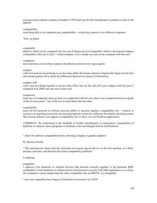 120
noun personal computer company (founded in 1983) that was the first manufacturer to produce a clone to the
IBM PC
comparability
noun being able to be compared; pay comparability = similar pay system in two different companies
Note no plural
comparable
adjective which can be compared; the two sets of figures are not comparable; which is the nearest company
comparable to this one in size? = which company is of a similar size and can be compared with this one?
comparator
noun electronic circuit whose output is the difference between two input signals
compare
verb (a) to look at several things to see how they differ; the finance director compared the figures for the first
and second quarters (b) to check the differences between two pieces of information
compare with
verb to put two things together to see how they differ; how do the sales this year compare with last year’s?
compared with 2000, last year was a boom year
comparison
noun way of comparing; sales are down in comparison with last year; there is no comparison between speeds
of the two processors = one of the two is much faster than the other
compatibility
noun (of two hardware or software devices) ability to function together; compatibility box = window or
session in an operating system that can execute programs written for a different, but related, operating system;
Mac System software can support a compatibility box to allow it to run Windows applications
COMMENT By conforming to the standards of another manufacturer or organization, compatibility of
hardware or software allows programs or hardware to be interchanged with no modifications
“ check for software compatibility before choosing a display or graphics adaptor”
PC Business World
“ The manufacturer claims that this card does not require special drivers on the host machine, as a flash-
memory card does, and therefore has fewer compatibility problems”
Computing
compatible
1 adjective (two hardware or software devices) that function correctly together; is the hardware IBM-
compatible? 2 noun hardware or software device that functions correctly with other equipment or is a clone;
this computer is much cheaper than the other compatibles; buy an IBM PC or a compatible
“ low-cost compatibles have begun to find homes as terminals on LANS”
 
