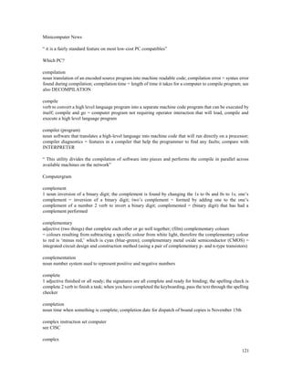 121
Minicomputer News
“ it is a fairly standard feature on most low-cost PC compatibles”
Which PC?
compilation
noun translation of an encoded source program into machine readable code; compilation error = syntax error
found during compilation; compilation time = length of time it takes for a computer to compile program; see
also DECOMPILATION
compile
verb to convert a high level language program into a separate machine code program that can be executed by
itself; compile and go = computer program not requiring operator interaction that will load, compile and
execute a high level language program
compiler (program)
noun software that translates a high-level language into machine code that will run directly on a processor;
compiler diagnostics = features in a compiler that help the programmer to find any faults; compare with
INTERPRETER
“ This utility divides the compilation of software into pieces and performs the compile in parallel across
available machines on the network”
Computergram
complement
1 noun inversion of a binary digit; the complement is found by changing the 1s to 0s and 0s to 1s; one’s
complement = inversion of a binary digit; two’s complement = formed by adding one to the one’s
complement of a number 2 verb to invert a binary digit; complemented = (binary digit) that has had a
complement performed
complementary
adjective (two things) that complete each other or go well together; (film) complementary colours
= colours resulting from subtracting a specific colour from white light, therefore the complementary colour
to red is ‘minus red,’ which is cyan (blue-green); complementary metal oxide semiconductor (CMOS) =
integrated circuit design and construction method (using a pair of complementary p- and n-type transistors)
complementation
noun number system used to represent positive and negative numbers
complete
1 adjective finished or all ready; the signatures are all complete and ready for binding; the spelling check is
complete 2 verb to finish a task; when you have completed the keyboarding, pass the text through the spelling
checker
completion
noun time when something is complete; completion date for dispatch of bound copies is November 15th
complex instruction set computer
see CISC
complex
 