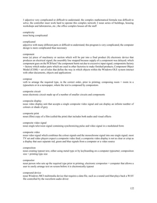 122
1 adjective very complicated or difficult to understand; the complex mathematical formula was difficult to
solve; the controller must work hard to operate this complex network 2 noun series of buildings, housing
workshops and laboratories, etc.; the office complex houses all the staff
complexity
noun being complicated
complicated
adjective with many different parts or difficult to understand; this program is very complicated; the computer
design is more complicated than necessary
component
noun (a) piece of machinery or section which will be put into a final product (b) electronic device that
produces an electrical signal; the assembly line stopped because supply of a component was delayed; which
component goes on the PCB here? the component burnt out due to excessive input signal; components factory
= factory which makes parts which are used in other factories to make finished products; Component Object
Model (COM) = set of rules that define the way in which objects within the Windows OLE system interact
with other documents, objects and applications
compose
verb to arrange the required type, in the correct order, prior to printing; composing room = room in a
typesetters or in a newspaper, where the text is composed by compositors
composite circuit
noun electronic circuit made up of a number of smaller circuits and components
composite display
noun video display unit that accepts a single composite video signal and can display an infinite number of
colours or shade of grey
composite print
noun (film) copy of a film (called the print) that includes both audio and visual effects
composite video signal
noun single television signal containing synchronizing pulse and video signal in a modulated form
composite video
noun video signal which combines the colour signals and the monochrome signal into one single signal; most
TV set and video players expect a composite video feed; a composite video display is not as clear or crisp as
a display that uses separate red, green and blue signals from a computer or a video source
composition
noun creating typeset text, either using metal type or by keyboarding on a computer typesetter; composition
size = printing type size
compositor
noun person who sets up the required type prior to printing; electronic compositor = computer that allows a
user to easily arrange text on screen before it is electronically typeset
compound device
noun Windows MCI multimedia device that requires a data file, such as a sound card that plays back a WAV
file controlled by the waveform audio driver
 