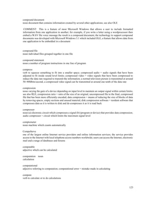 123
compound document
noun document that contains information created by several other applications; see also OLE
COMMENT This is a feature of most Microsoft Windows that allows a user to include formatted
information from one application in another; for example, if you write a letter using a wordprocessor then
embed a WAV file voice message the result is a compound document; the technology to support compound
documents was developed with Microsoft Windows 3.1 which included OLE, a feature that allows data from
one application to be embedded in a document
compound file
noun individual files grouped together in one file
compound statement
noun a number of program instructions in one line of program
compress
verb to squeeze something to fit into a smaller space; compressed audio = audio signals that have been
adjusted to fit inside sound level limits; compressed video = video signals that have been compressed to
reduce the data rate required to transmit the information; a normal television picture is transmitted at around
50–90Mbits/second, a compressed video signal can be transmitted at around one tenth of the data rate
compression
noun varying the gain of a device depending on input level to maintain an output signal within certain limits;
see also RLE; compression ratio = ratio of the size of an original, uncompressed file to the final, compressed
file that has been more efficiently encoded; data compression = means of reducing the size of blocks of data
by removing spaces, empty sections and unused material; disk compression software = resident software that
compresses data as it is written to disk and de-compresses it as it is read back
compressor
noun (a) electronic circuit which compresses a signal (b) (program or device) that provides data compression;
audio compressor = circuit which limits the maximum signal level
comptometer
noun machine which counts automatically
CompuServe
one of the largest online Internet service providers and online information services; the service provides
access to the Internet with local telephone access numbers worldwide; users can access the Internet, electronic
mail and a range of databases and forums
computable
adjective which can be calculated
computation noun
calculation
computational
adjective referring to computation; computational error = mistake made in calculating
compute
verb to calculate or to do calculations
 