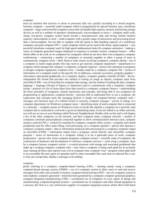 124
computer
noun (a) machine that receives or stores or processes data very quickly according to a stored program;
business computer = powerful small computer which is programmed for special business uses; mainframe
computer = large scale powerful computer system that can handle high capacity memory and backing storage
devices as well as a number of operators simultaneously; microcomputer or micro = complete small-scale,
cheap, low-power computer system based around a microprocessor chip and having limited memory
capacity; minicomputer or mini = small computer with a greater range of instructions and processing power
than a microcomputer, but not able to compete with the speed or data handling capacity of a mainframe
computer; personal computer (PC) = small computer which can be used in the home; supercomputer = very
powerful mainframe computer used for high speed mathematical tasks (b) computer animation = making a
series of computer-generated images displayed in sequence to emulate motion; computer bureau = office
which offers to do work on its computers for companies which do not have their own computers; computer
conferencing = connecting a number of computers or terminals together to allow a group of users to
communicate; computer crime = theft, fraud or other crimes involving computers; computer dating = use of
a computer to match single people who may want to get married; computer department = department in a
company which manages the company’s computers; computer engineer = person who maintains or programs
or designs computer equipment; computer error = mistake made by a computer; computer file = section of
information on a computer (such as the payroll, list of addresses, customer accounts); computer graphics =
information represented graphically on a computer display; computer graphics metafile (CGM) = device-
independent file format that provides one method of storing an image as objects; computer input from
microfilm (CIM) = use of microfilm for computer data storage, and the method of reading the data; computer
language = language (formed of figures or characters) used to communicate with a computer; computer
listing = printout of a list of items taken from data stored in a computer; computer literacy = understanding
the basic principles of computers, related expressions and concepts, and being able to use computers for
programming or applications; computer-literate = (person) able to understand how to use a computer, the
expressions and concepts used; the managing director is simply not computer-literate; computer mail =
messages sent between users of a bulletin board or network; computer manager = person in charge of a
computer department; (in Windows) computer name = identifying name of each computer that is connected
to a network; = computer names (in Windows) series of words that identify a computer on a network; each
computer that is connected to a network is given an identifying name, if you are linked to an office network,
you will see an icon on your Desktop called Network Neighborhood. Double-click on this and it will display
a list of the other computers on the network, and their computer name; computer network = number of
computers, terminals and peripherals connected together to allow communications between each; computer
numeric control (CNC) = control of a machine by computer; computer office system = computer and related
peripherals used for office tasks (filing, word processing, etc.); computer operator = person who operates a
computer; computer output = data or information produced after processing by a computer; computer output
on microfilm (COM) = information output from a computer, stored directly onto microfilm; computer
program = series of instructions to a computer, telling it to do a particular piece of work; computer
programmer = person who writes computer programs; computer science = scientific study of computers, the
construction of hardware and development of software; computer services = work using a computer, done
by a computer bureau; computer system = a central processor with storage and associated peripherals that
make up a working computer; computer time = time when a computer is being used (paid for at an hourly
rate); running all those sales reports costs a lot in computer time; computer virus = program which adds itself
to an executable file and copies (or spreads) itself to other executable files each time an infected file is run;
a virus can corrupt data, display a message or do nothing
computer-
prefix referring to a computer; computer-based learning (CBL) = learning mainly using a computer;
computer-based message system (CBMS) = use of a computer system to allow users to send and receive
messages from other users (usually in-house); computer-based training (CBT) = use of a computer system to
train students; computer-generated = which has been generated by a computer; computer-generated graphics;
computer-integrated manufacturing (CIM) = coordinated use of computers in every aspect of design and
manufacturing; computerintegrated systems = coordinated use of computers and other related equipment in
a process; this firm is a very well-known supplier of computer-integrated systems which allow both batch
 