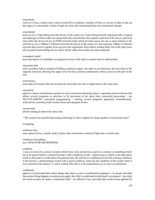 126
concentrate
verb (a) to focus a beam onto a narrow point (b) to combine a number of lines or circuits or data to take up
less space; to concentrate a beam of light on a lens; the concentrated data was transmitted cheaply
concentrator
noun (a) (in a Token-Ring network) device at the centre of a Token-Ring network which provides a logical
star topology in which nodes are connected to the concentrator, but connects each arm of the star as a physical
ring within the device (b) (in an FDDI network) node which provides access for one or more stations to the
network (c) (in a 10Base-T Ethernet network) the device at the centre of a star-topology 10Base-T Ethernet
network that receives signals from one port and regenerates them before sending them out to the other ports
(d) (in general networking) device where all the cables from nodes are interconnected
conceptual model
noun description of a database or program in terms of the data it contains and its relationships
concertina fold
noun accordion fold or method of folding continuous paper, one sheet in one direction, the next sheet in the
opposite direction, allowing the paper to be fed into a printer continuously with no action on the part of the
user
concurrency
noun data or resources that are accessed by more than one user or application at the same time
concurrent
adjective almost simultaneous (actions or sets); concurrent operating system = operating system software that
allows several programs or activities to be processed at the same time; concurrent processing = see
MULTITASKING; concurrent programming = running several programs apparently simultaneously,
achieved by executing small sections from each program in turn
concurrently
adverb running at almost the same time
“ The system uses parallel-processing technology to allow support for large numbers of concurrent users”
Computing
condenser lens
noun optical device, usually made of glass, that concentrates a beam of light onto a certain area
condensor microphone
see CAPACITOR MICROPHONE
condition
1 noun (a) term of a contract or duties which have to be carried out as part of a contract or something which
has to be agreed before a contract becomes valid; conditions of sale = agreed ways in which a sale takes place
(such as discounts or credit terms) (b) general state; the staff have complained of the bad working conditions
in the factory; a demonstration model sold in good condition; what was the condition of the system when it
was returned to the factory? 2 verb to modify data that is to be transmitted so as to meet set parameters
conditional
adjective (a) provided that certain things take place; to give a conditional acceptance = to accept, provided
that certain things happen or certain terms apply; the offer is conditional on the board’s acceptance = provided
the board accepts; he made a conditional offer = he offered to buy, provided that certain terms applied (b)
 