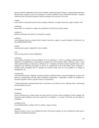127
(process) which is dependent on the result of another; conditional jump or branch = programming instruction
that provides a jump to a section of a program if a certain condition is met; conditional statement = program
instruction that will redirect program control according to the outcome of an event
conduct
verb to allow an electrical current to flow through a material; to conduct electricity; copper conducts well
conduction
noun ability of a material to conduct; the conduction of electricity by gold contacts
conductive
adjective referring to the ability of a material to conduct
conductor
noun substance (such as a metal) which conducts electricity; copper is a good conductor of electricity; see
also SEMICONDUCTOR
conduit
noun protective pipe or channel for wires or cables
cone
noun moving section in most loudspeakers
conference
noun meeting of people to discuss problems; to be in conference = to be in a meeting; conference phone =
telephone so arranged that several people can speak into it from around a table; conference room = room
where small meetings can take place; conference call = telephone call which connects together three or more
telephone lines allowing each person or device to communicate with all the others; press conference =
meeting where newspaper and TV reporters are invited to hear news of a new product or a change of
management, etc.
conferencing
noun teleconferencing or holding a meeting of people in different places, using the telephones to allow each
person to communicate with the others; computer conferencing = connecting a number of computers or
terminals together to allow a group of users to communicate
“ Small organisations and individuals find it convenient to use online services, offering email, conferencing
and information services”
Computing
confidence
noun (a) feeling sure or being certain; the sales teams do not have much confidence in their manager; the
board has total confidence in the new system (b) in confidence = in secret; I will show you the report in
confidence
confidence level
noun likelihood that a number will lie to within a range of values
confident
adjective certain or sure; I am confident the sales will increase rapidly; are you confident the sales team is
capable of handling this product?
 
