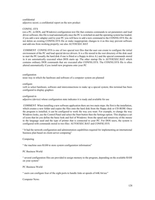 128
confidential
adjective secret; a confidential report on the new product
CONFIG .SYS
(on a PC, in DOS, and Windows) configuration text file that contains commands to set parameters and load
driver software; this file is read automatically once the PC is switched on and the operating system has loaded;
if you add a new adapter card to your PC you will have to add a new command to the CONFIG.SYS file; do
not delete an existing CONFIG.SYS file or make inappropriate changes to it as this may prevent software
and add-ons from working properly; see also AUTOEXEC.BAT
COMMENT CONFIG.SYS is one of two special text files that the user can create to configure the initial
environment of the PC and load special device drivers. It is a file stored in the root directory of the disk used
to start the PC (usually the hard disk if one is fitted or a floppy in drive A:) and the special commands stored
in it are automatically executed when DOS starts up. The other startup file is AUTOEXEC.BAT which
contains ordinary DOS commands that are executed after CONFIG.SYS. The CONFIG.SYS file is often
altered automatically if you install new programs onto your PC
configuration
noun way in which the hardware and software of a computer system are planned
configure
verb to select hardware, software and interconnections to make up a special system; this terminal has been
configured to display graphics
configured-in
adjective (device) whose configuration state indicates it is ready and available for use
COMMENT When installing a new software application there are two main steps: the first is the installation,
which creates a new folder and copies the files onto the hard disk from the floppy disk or CD-ROM. Once
the program is installed, it can be configured to work the way you want. For example, to change the way
Windows looks, use the Control Panel and select the Start button then the Settings option. This displays a set
of icons that let you define the basic look and feel of Windows: from the speed and sensitivity of the mouse
to the language used and the type of printer that is connected to your PC. For DOS users, the system is
configured with commands stored in two files: AUTOEXEC.BAT and CONFIG.SYS
“ It had the network configuration and administration capabilities required for implementing an international
business plan based on client-server computing”
Computing
“ the machine uses RAM to store system configuration information”
PC Business World
“ several configuration files are provided to assign memory to the program, depending on the available RAM
on your system”
PC Business World
“ users can configure four of the eight ports to handle links at speeds of 64K bit/sec”
Computer News
 
