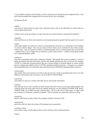 129
“ if you modify a program with the editor, or with a word-processor specified in the configuration file, it will
know that the program has changed and will execute the new one accordingly”
PC Business World
confirm
verb action to indicate that you agree with a particular action; click on the OK button to confirm that you
want to delete all your files
conform verb to work according to set rules; does the new socket conform to international standards?
congestion
noun state that occurs when communication or processing demands are greater than the capacity of a system
connect
verb to link together two points in a circuit or communications network; (in a commercial on-line database
or system) connect charge = the cost per minute of time when you are connected to the remote system;
connect state = state of a modem in which it is transferring data across a communications line; connect time
= length of time a user is logged onto an interactive system; direct connect = (modem) which plugs straight
into a standard telephone socket
connection
noun link or something which joins; connection-oriented = data transfer that occurs according to a series of
fixed, pre-defined steps that will create a known and reliable path between the two devices; for example,
TCP/IP is a connection-oriented protocol that uses a known modem or network adapter to contact another
known computer and establish a link via TCP/IP commands; parallel connection = connector on a computer
allowing parallel data to be transferred; their transmission rate is 60,000 bps through parallel connection
connectionless
data transfer that occurs between two devices that do not have a fixed or permanent link and so can take
different routes between the two devices; see also CIRCUIT SWITCHING
connectivity
noun ability of a device to connect with other devices and transfer information
connector
noun physical device with a number of metal contacts that allow devices to be easily linked together; the
connector at the end of the cable will fit any standard serial port; see also FEMALE CONNECTOR, MALE
CONNECTOR; (in an FDDI network) connector plug = device at the end of a fibre-optic or copper cable
that connects to a receptacle; connector receptacle = device mounted on a panel that connects to a plug
consecutive
adjective following one after another; the computer ran three consecutive files
consecutively
adverb one after the other; the sections of the program run consecutively
consistency check
noun check to make sure that objects, data or items conform to their expected formats
console
 