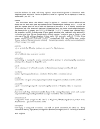 130
noun unit (keyboard and VDU, and usually a printer) which allows an operator to communicate with a
computer system; the console consists of input device such as a keyboard, and an output device such as a
printer or CRT; see also CON
constant
1 noun item of data, whose value does not change (as opposed to a variable) 2 adjective which does not
change; the disk drive motor spins at a constant velocity; constant angular velocity (CAV) = CD-ROM that
spins at a constant speed; the size of each data frame on the disc varies so as to maintain a regular data
throughput of one frame per second; any frame will be slightly larger than the one after it and slightly smaller
than the one before it; compare with CONSTANT LINEAR VELOCITY; constant linear velocity (CLV) =
disk technology in which the disk spins at different speeds according to the track that is being accessed; by
varying the speed of the disk, the physical density of bits in each track remains the same, so the tracks at the
outer edge of the disk hold more data than the inner tracks; CLV is normally used with CD-ROM drives;
compare with CONSTANT ANGULAR VELOCITY; constant length field = data field that always contains
the same number of characters; constant ratio code = character representation code that has a constant number
of binary ones per word length
constrain
verb to set limits that define the maximum movement of an object on screen
construct
verb to build or to make (a device or a system)
construction
noun building or making of a system; construction of the prototype is advancing rapidly; construction
techniques have changed over the past few years
consult
verb to ask an expert for advice; he consulted his the maintenance manager about the disk fault
consultancy
noun act of giving specialist advice; a consultancy firm; he offers a consultancy service
consultant
noun specialist who gives advice; engineering consultant; management consultant; computer consultant
consumable
adjective consumable goods goods which are bought by members of the public and not by companies
consumables
plural noun small cheap extra items required in the day-to-day running of a computer system (such as paper
and printer ribbons); put all the printer leads and paper over with the other consumables
consumer market
noun potential market for a product that is based on the general public buying advertised products from a
shop rather than a specialist or academic market
consumption
noun buying or using goods or services; a car with low petrol consumption; the office has a heavy
consumption of listing paper; home consumption or domestic consumption = use of something in the home
Note no plural
 