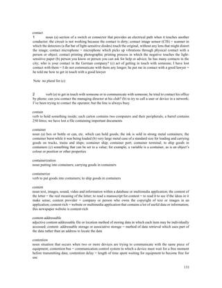 131
contact
1 noun (a) section of a switch or connector that provides an electrical path when it touches another
conductor; the circuit is not working because the contact is dirty; contact image sensor (CIS) = scanner in
which the detectors (a flat bar of light-sensitive diodes) touch the original, without any lens that might distort
the image; contact microphone = microphone which picks up vibrations through physical contact with a
person or object; contact printing photographic printing process in which the negative touches the light-
sensitive paper (b) person you know or person you can ask for help or advice; he has many contacts in the
city; who is your contact in the German company? (c) act of getting in touch with someone; I have lost
contact with them = I do not communicate with them any longer; he put me in contact with a good lawyer =
he told me how to get in touch with a good lawyer
Note no plural for (c)
2 verb (a) to get in touch with someone or to communicate with someone; he tried to contact his office
by phone; can you contact the managing director at his club? (b) to try to call a user or device in a network;
I’ve been trying to contact the operator, but the line is always busy
contain
verb to hold something inside; each carton contains two computers and their peripherals; a barrel contains
250 litres; we have lost a file containing important documents
container
noun (a) box or bottle or can, etc. which can hold goods; the ink is sold in strong metal containers; the
container burst while it was being loaded (b) very large metal case of a standard size for loading and carrying
goods on trucks, trains and ships; container ship; container port; container terminal; to ship goods in
containers (c) something that can be set to a value; for example, a variable is a container, as is an object’s
colour or position or other properties
containerization
noun putting into containers; carrying goods in containers
containerize
verb to put goods into containers; to ship goods in containers
content
noun text, images, sound, video and information within a database or multimedia application; the content of
the letter = the real meaning of the letter; to read a manuscript for content = to read it to see if the ideas in it
make sense; content provider = company or person who owns the copyright of text or images in an
application; content-rich = website or multimedia application that contains a lot of useful data or information;
this newspaper website is content-rich
content-addressable
adjective content-addressable file or location method of storing data in which each item may be individually
accessed; content- addressable storage or associative storage = method of data retrieval which uses part of
the data rather than an address to locate the data
contention
noun situation that occurs when two or more devices are trying to communicate with the same piece of
equipment; contention bus = communication control system in which a device must wait for a free moment
before transmitting data; contention delay = length of time spent waiting for equipment to become free for
use
 
