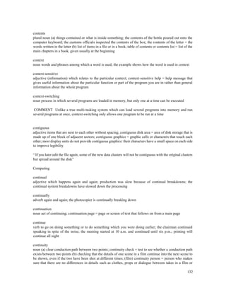 132
contents
plural noun (a) things contained or what is inside something; the contents of the bottle poured out onto the
computer keyboard; the customs officials inspected the contents of the box; the contents of the letter = the
words written in the letter (b) list of items in a file or in a book; table of contents or contents list = list of the
main chapters in a book, given usually at the beginning
context
noun words and phrases among which a word is used; the example shows how the word is used in context
context-sensitive
adjective (information) which relates to the particular context; context-sensitive help = help message that
gives useful information about the particular function or part of the program you are in rather than general
information about the whole program
context-switching
noun process in which several programs are loaded in memory, but only one at a time can be executed
COMMENT Unlike a true multi-tasking system which can load several programs into memory and run
several programs at once, context-switching only allows one program to be run at a time
contiguous
adjective items that are next to each other without spacing; contiguous disk area = area of disk storage that is
made up of one block of adjacent sectors; contiguous graphics = graphic cells or characters that touch each
other; most display units do not provide contiguous graphics: their characters have a small space on each side
to improve legibility
“ If you later edit the file again, some of the new data clusters will not be contiguous with the original clusters
but spread around the disk”
Computing
continual
adjective which happens again and again; production was slow because of continual breakdowns; the
continual system breakdowns have slowed down the processing
continually
adverb again and again; the photocopier is continually breaking down
continuation
noun act of continuing; continuation page = page or screen of text that follows on from a main page
continue
verb to go on doing something or to do something which you were doing earlier; the chairman continued
speaking in spite of the noise; the meeting started at 10 a.m. and continued until six p.m.; printing will
continue all night
continuity
noun (a) clear conduction path between two points; continuity check = test to see whether a conduction path
exists between two points (b) checking that the details of one scene in a film continue into the next scene to
be shown, even if the two have been shot at different times; (film) continuity person = person who makes
sure that there are no differences in details such as clothes, props or dialogue between takes in a film or
 