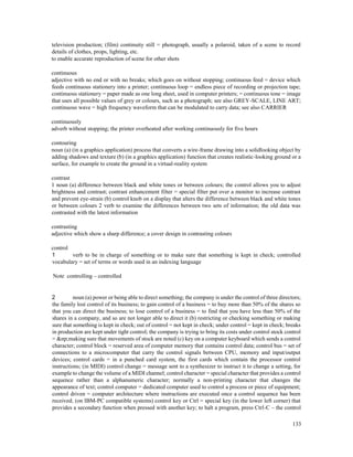 133
television production; (film) continuity still = photograph, usually a polaroid, taken of a scene to record
details of clothes, props, lighting, etc.
to enable accurate reproduction of scene for other shots
continuous
adjective with no end or with no breaks; which goes on without stopping; continuous feed = device which
feeds continuous stationery into a printer; continuous loop = endless piece of recording or projection tape;
continuous stationery = paper made as one long sheet, used in computer printers; = continuous tone = image
that uses all possible values of grey or colours, such as a photograph; see also GREY-SCALE, LINE ART;
continuous wave = high frequency waveform that can be modulated to carry data; see also CARRIER
continuously
adverb without stopping; the printer overheated after working continuously for five hours
contouring
noun (a) (in a graphics application) process that converts a wire-frame drawing into a solidlooking object by
adding shadows and texture (b) (in a graphics application) function that creates realistic-looking ground or a
surface, for example to create the ground in a virtual-reality system
contrast
1 noun (a) difference between black and white tones or between colours; the control allows you to adjust
brightness and contrast; contrast enhancement filter = special filter put over a monitor to increase contrast
and prevent eye-strain (b) control knob on a display that alters the difference between black and white tones
or between colours 2 verb to examine the differences between two sets of information; the old data was
contrasted with the latest information
contrasting
adjective which show a sharp difference; a cover design in contrasting colours
control
1 verb to be in charge of something or to make sure that something is kept in check; controlled
vocabulary = set of terms or words used in an indexing language
Note controlling – controlled
2 noun (a) power or being able to direct something; the company is under the control of three directors;
the family lost control of its business; to gain control of a business = to buy more than 50% of the shares so
that you can direct the business; to lose control of a business = to find that you have less than 50% of the
shares in a company, and so are not longer able to direct it (b) restricting or checking something or making
sure that something is kept in check; out of control = not kept in check; under control = kept in check; breaks
in production are kept under tight control; the company is trying to bring its costs under control stock control
= &np;making sure that movements of stock are noted (c) key on a computer keyboard which sends a control
character; control block = reserved area of computer memory that contains control data; control bus = set of
connections to a microcomputer that carry the control signals between CPU, memory and input/output
devices; control cards = in a punched card system, the first cards which contain the processor control
instructions; (in MIDI) control change = message sent to a synthesizer to instruct it to change a setting, for
example to change the volume of a MIDI channel; control character = special character that provides a control
sequence rather than a alphanumeric character; normally a non-printing character that changes the
appearance of text; control computer = dedicated computer used to control a process or piece of equipment;
control driven = computer architecture where instructions are executed once a control sequence has been
received; (on IBM-PC compatible systems) control key or Ctrl = special key (in the lower left corner) that
provides a secondary function when pressed with another key; to halt a program, press Ctrl-C – the control
 