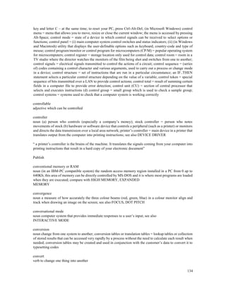 134
key and letter C – at the same time; to reset your PC, press Ctrl-Alt-Del; (in Microsoft Windows) control
menu = menu that allows you to move, resize or close the current window; the menu is accessed by pressing
Alt-Space; control mode = state of a device in which control signals can be received to select options or
functions; control panel = (i) main computer system control switches and status indicators; (ii) (in Windows
and Macintosh) utility that displays the user-definable options such as keyboard, country-code and type of
mouse; control program/monitor or control program for microcomputers (CP/M) = popular operating system
for microcomputers; control register = storage location only used for control data; control room = room in a
TV studio where the director watches the monitors of the film being shot and switches from one to another;
control signals = electrical signals transmitted to control the actions of a circuit; control sequence = (series
of) codes containing a control character and various arguments, used to carry out a process or change mode
in a device; control structure = set of instructions that are run in a particular circumstance; an IF..THEN
statement selects a particular control structure depending on the value of a variable; control token = special
sequence of bits transmitted over a LAN to provide control actions; control total = result of summing certain
fields in a computer file to provide error detection; control unit (CU) = section of central processor that
selects and executes instructions (d) control group = small group which is used to check a sample group;
control systems = systems used to check that a computer system is working correctly
controllable
adjective which can be controlled
controller
noun (a) person who controls (especially a company’s money); stock controller = person who notes
movements of stock (b) hardware or software device that controls a peripheral (such as a printer) or monitors
and directs the data transmission over a local area network; printer’s controller = main device in a printer that
translates output from the computer into printing instructions; see also DEVICE DRIVER
“ a printer’s controller is the brains of the machine. It translates the signals coming from your computer into
printing instructions that result in a hard copy of your electronic document”
Publish
conventional memory or RAM
noun (in an IBM-PC compatible system) the random access memory region installed in a PC from 0 up to
640Kb; this area of memory can be directly controlled by MS-DOS and it is where most programs are loaded
when they are executed; compare with HIGH MEMORY, EXPANDED
MEMORY
convergence
noun a measure of how accurately the three colour beams (red, green, blue) in a colour monitor align and
track when drawing an image on the screen; see also FOCUS, DOT PITCH
conversational mode
noun computer system that provides immediate responses to a user’s input; see also
INTERACTIVE MODE
conversion
noun change from one system to another; conversion tables or translation tables = lookup tables or collection
of stored results that can be accessed very rapidly by a process without the need to calculate each result when
needed; conversion tables may be created and used in conjunction with the customer’s data to convert it to
typesetting codes
convert
verb to change one thing into another
 