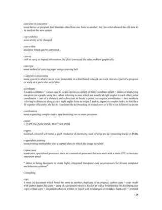 135
converter or convertor
noun device or program that translates data from one form to another; the convertor allowed the old data to
be used on the new system
convertibility
noun ability to be changed
convertible
adjective which can be converted
convey
verb to carry or import information; the chart conveyed the sales problem graphically
conveyor
noun method of carrying paper using a moving belt
cooperative processing
noun system in which two or more computers in a distributed network can each execute a part of a program
or work on a particular set of data
coordinate
1 noun coordinates = values used to locate a point on a graph or map; coordinate graph = means of displaying
one point on a graph, using two values referring to axes which are usually at right angles to each other; polar
coordinates = use of a distance and a direction to locate a point; rectangular coordinates = two numbers
referring to distances along axes at right angles from an origin 2 verb to organize complex tasks, so that they
fit together efficiently; she has to coordinate the keyboarding of several parts of a file in six different locations
coordination
noun organizing complex tasks; synchronizing two or more processes
copier
= COPYING MACHINE, PHOTOCOPIER
copper
noun red-coloured soft metal, a good conductor of electricity, used in wires and as connecting tracks on PCBs
copperplate printing
noun printing method that uses a copper plate on which the image is etched
coprocessor
noun extra, specialized processor, such as a numerical processor that can work with a main CPU to increase
execution speed
“ Inmos is hiring designers to create highly integrated transputers and co-processors for diverse computer
and telecoms systems”
Computing
copy
1 noun (a) document which looks the same as another; duplicate of an original; carbon copy = copy made
with carbon paper; file copy = copy of a document which is filed in an office for reference (b) document; fair
copy or final copy = document which is written or typed with no changes or mistakes; hard copy = printout
 