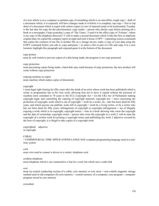 136
of a text which is on a computer or printed copy of something which is on microfilm; rough copy = draft of
a document which, it is expected, will have changes made to it before it is complete; top copy = first or top
sheet of a document which is typed with carbon copies (c) text of material ready to be keyboarded; Tuesday
is the last date for copy for the advertisement; copy reader = person who checks copy before printing (d) a
book or a newspaper; I kept yesterday’s copy of ‘The Times’; I read it in the office copy of ‘Fortune’; where
is my copy of the telephone directory? 2 verb to make a second document which is like the first; to duplicate
original data; he copied the company report at night and took it home; COPY = (operating system command)
that copies the contents of one file to another file on a storage device; make a copy of your data using the
COPY command before you edit it; copy-and-paste = to select a file or part of a file and copy it to a new
location; highlight this paragraph and copyand-paste it at the bottom of the document
copy protect
noun & verb switch to prevent copies of a disk being made; the program is not copy protected
copy protection
noun preventing copies being made; a hard disk may crash because of copy protection; the new product will
come without copy protection
copying machine or copier
noun machine which makes copies of documents
copyright
1 noun legal right (lasting for fifty years after the death of an artist whose work has been published) which a
writer or programmer has in his own work, allowing him not to have it copied without the payment of
royalties (now extended to 70 years in the EU); Copyright Act = (in the UK) Act of Parliament making
copyright legal, and controlling the copying of copyright material; copyright law = laws concerning the
protection of copyright; work which is out of copyright = work by a writer, etc., who has been dead for fifty
years, and which anyone can publish; work still in copyright = work by a living writer, or by a writer who
has not been dead for fifty years; infringement of copyright or copyright infringement = act of illegally
copying a work which is in copyright; copyright notice = note in a book showing who owns the copyright
and the date of ownership; copyright owner = person who owns the copyright in a work 2 verb to state the
copyright of a written work by printing a copyright notice and publishing the work 3 adjective covered by
the laws of copyright; it is illegal to take copies of a copyright work
copyrighted adjective
in copyright
CORAL
= COMMON REAL-TIME APPLICATIONS LANGUAGE computer programming language used in a real-
time system
cord
noun wire used to connect a device to a socket; telephone cord
cordless telephone
noun telephone which is not connected to a line by a cord, but which uses a radio link
core
noun (a) central conducting section of a cable; core memory or core store = non-volatile magnetic storage
method used in old computers (b) core memory = central memory of a computer; core program = computer
program stored in core memory
coresident
 